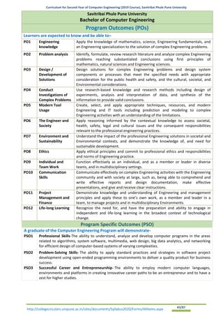 Curriculum for Second Year of Computer Engineering (2019 Course), Savitribai Phule Pune University
http://collegecirculars.unipune.ac.in/sites/documents/Syllabus2020/Forms/AllItems.aspx #3/87
Program Specific Outcomes (PSO)
A graduate of the Computer Engineering Program will demonstrate-
PSO1 Professional Skills-The ability to understand, analyze and develop computer programs in the areas
related to algorithms, system software, multimedia, web design, big data analytics, and networking
for efficient design of computer-based systems of varying complexities.
PSO2 Problem-Solving Skills- The ability to apply standard practices and strategies in software project
development using open-ended programming environments to deliver a quality product for business
success.
PSO3 Successful Career and Entrepreneurship- The ability to employ modern computer languages,
environments and platforms in creating innovative career paths to be an entrepreneur and to have a
zest for higher studies.
Savitribai Phule Pune University
Bachelor of Computer Engineering
Program Outcomes (POs)
Learners are expected to know and be able to–
PO1 Engineering
knowledge
Apply the knowledge of mathematics, science, Engineering fundamentals, and
an Engineering specialization to the solution of complex Engineering problems.
PO2 Problem analysis Identify, formulate, review research literature and analyze complex Engineering
problems reaching substantiated conclusions using first principles of
mathematics, natural sciences and Engineering sciences.
PO3 Design /
Development of
Solutions
Design solutions for complex Engineering problems and design system
components or processes that meet the specified needs with appropriate
consideration for the public health and safety, and the cultural, societal, and
Environmental considerations.
PO4 Conduct
Investigations of
Complex Problems
Use research-based knowledge and research methods including design of
experiments, analysis and interpretation of data, and synthesis of the
information to provide valid conclusions.
PO5 Modern Tool
Usage
Create, select, and apply appropriate techniques, resources, and modern
Engineering and IT tools including prediction and modeling to complex
Engineering activities with an understanding of the limitations.
PO6 The Engineer and
Society
Apply reasoning informed by the contextual knowledge to assess societal,
health, safety, legal and cultural issues and the consequent responsibilities
relevant to the professional engineering practices.
PO7 Environment and
Sustainability
Understand the impact of the professional Engineering solutions in societal and
Environmental contexts, and demonstrate the knowledge of, and need for
sustainable development.
PO8 Ethics Apply ethical principles and commit to professional ethics and responsibilities
and norms of Engineering practice.
PO9 Individual and
Team Work
Function effectively as an individual, and as a member or leader in diverse
teams, and in multidisciplinary settings.
PO10 Communication
Skills
Communicate effectively on complex Engineering activities with the Engineering
community and with society at large, such as, being able to comprehend and
write effective reports and design documentation, make effective
presentations, and give and receive clear instructions.
PO11 Project
Management and
Finance
Demonstrate knowledge and understanding of Engineering and management
principles and apply these to one’s own work, as a member and leader in a
team, to manage projects and in multidisciplinary Environments.
PO12 Life-long Learning Recognize the need for, and have the preparation and ability to engage in
independent and life-long learning in the broadest context of technological
change.
 