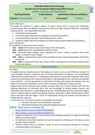 Curriculum for Second Year of Computer Engineering (2019 Course), Savitribai Phule Pune University
http://collegecirculars.unipune.ac.in/sites/documents/Syllabus2020/Forms/AllItems.aspx #37/87
Savitribai Phule Pune University
Second Year of Computer Engineering (2019 Course)
210250: Humanity and Social Science
Teaching Scheme Credit Scheme Examination Scheme and Marks
Tutorial: 01 Hours/Week 01$
Term work$
: 25 Marks
Course Objectives:
To enable the students to explore aspects of human society and to acquire the intellectual,
communication skills and develop characteristics that encourages personal fulfilment, meaningful
professional life and responsible citizenship.
• To facilitate Holistic growth;
• To Educate about Contemporary, National and International affairs;
• To bring awareness about the responsibility towards society.
• To give an insight about the emergence of Indian society and the relevance of Economics.
Course Outcomes:
On completion of the course, learner will be–
CO1: Aware of the various issues concerning humans and society.
CO2: Aware about their responsibilities towards society.
CO3: Sensitized about broader issues regarding the social, cultural, economic and human
aspects, involved in social changes.
CO4: Able to understand the nature of the individual and the relationship between self and the
community.
CO5: Able to understand major ideas, values, beliefs, and experiences that have shaped human
history and cultures.
Course Contents
Preamble:
As applied sciences, Engineering and Technology are meant to come up with effective solutions to
social problems making it imperative that the present generation of engineers and technologists
understand the society they live in. Studying the social sciences can provide individuals with crucial
answers and observations that could certainly help in understanding of one’s life which can alleviate
social relations. A broad perspective of nationalistic thinking will provide the students with the
ability to be socially conscientious, more resilient and open to building an inclusive society.
Experiencing real-life situations and complex scenarios that arise in each situation will help the
budding professions to contribute their skills and knowledge to helping people improve and
understand their behaviour or psychological processes. Understanding how the world works begins
with an understanding of oneself and gaining hands-on experience and/or thinking about human
values and ethics will help trigger a sense of responsibility among the students and lead them to
finding effective solutions.
Course Structure: The tutorial sessions to be divided into 2 groups
1. Interactive Sessions to be conducted in classroom
2. Interactive Activities to be conducted Outside Classroom
MOOC/ Video Lectures available at$
:
• https://nptel.ac.in/courses/109/103/109103023/
• https://nptel.ac.in/courses/109/107/109107131/
• Teachers will play the role of interventionists and instigating students to apply their thinking
abilities on social concepts
• As facilitators and mentors teachers will coax the students to thinking out-of-the-box to come
up with creative solutions
• Teachers should focus on instilling a sense of social consciousness through the activities
conducted indoors and outdoors.
Home
 