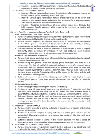 Curriculum for Second Year of Computer Engineering (2019 Course), Savitribai Phule Pune University
http://collegecirculars.unipune.ac.in/sites/documents/Syllabus2020/Forms/AllItems.aspx #40/87
c. Outcome – Comprehend the areas of improvement within themselves. Understand the
importance of staying positive and develop affirmations
9. DEBATE ON A TOPIC FROM SOCIAL SCIENCES
a. Purpose – Educate students about various domains in social sciences and develop an
interest towards gaining knowledge about these topics
b. Method – Various topics from various domains of social sciences can be chosen and
students in pairs can pick a topic and present their arguments for or against the topic.
Time for each debate will be 10 minutes maximum
c. Outcome – Recognize the significance of social sciences in our lives. Cultivate the
habit to present forceful arguments while respecting the opponents perspective and
enhance verbal skills.
Interactive Activities to be conducted during Tutorial (Outside Classroom)
1. WASTE MANAGEMENT and CLEAN CAMPUS
a. Purpose: Create awareness among students about the significance of a clean environment
and social responsibility to deter littering and segregate waste
b. Method: Students (in groups) will be given charge of areas of campus and will be expected
to clean that segment. Also, they will be entrusted with the responsibility to collect,
separate waste and hand over to the housekeeping authority
c. Outcome: Develop the habit to maintain cleanliness at home as well as learn to respect
community areas at college or workplace. It will also encourage them become
ambassadors among their peers to advocate protection of the environment
2. MAKING A VIDEO ON SOCIAL WASTAGES.
a. Purpose: Instil among students a sense of responsibility towards judiciously using natural
resources like water and electricity
b. Method: Using their phones / hand-held devices, groups of students will make a 3 – 4
minute short film that will highlight irresponsible behavior in terms of wastage of water,
leaving lights, fans and other electrical appliances on when not in use, defacing public and
campus property by scribbling on walls and common areas. They will make awareness for
the same among students. The creative videos will be posted on the college website and
social media as an encouragement
c. Outcome: Conscientious behavior towards saving public utility resources. Explore the use
of audio-visual tools to create more meaningful messages that can effect a change in
society
3. RELAY MARATHON (3 – 5 kms)
a. Purpose: Propagate a social message by way of a sport activity
b. Method: A group of students will begin the race with banner / placard in hand that
contains a social message. The group runs for 500 meters and hands over the banner /
placard to the next group of students. This chain of exchange will continue for 3 – 5 kms.
c. Outcome: Become aware of the need for fitness and encouragement towards healthier
lifestyle. Students will also be able to express their creativity in terms of meaningful
messages and gain attention towards worthy social causes from the community in and
around the campus.
4. TREE PLANTATION ON CAMPUS
a. Purpose: Involve students to actively participate in environment protection and develop
greener surroundings
b. Method: Each student will plant a sapling and take care of that plant until it is able to
sustain itself. Alternatively, students can organize a tree plantation drive in a public area
and nurture it
c. Outcome: Besides increase in plants in the locality, students will feel a sense of
empowerment and become social contributors towards protecting the environment.
5. VISIT TO AN OLD AGE HOME / ORPHANAGE
a. Purpose: Build a sense of responsibility towards the less fortunate in our society and feel
privileged to be able to effect real change in the world around us
Home
 