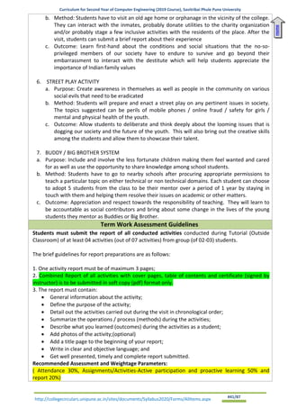 Curriculum for Second Year of Computer Engineering (2019 Course), Savitribai Phule Pune University
http://collegecirculars.unipune.ac.in/sites/documents/Syllabus2020/Forms/AllItems.aspx #41/87
b. Method: Students have to visit an old age home or orphanage in the vicinity of the college.
They can interact with the inmates, probably donate utilities to the charity organization
and/or probably stage a few inclusive activities with the residents of the place. After the
visit, students can submit a brief report about their experience
c. Outcome: Learn first-hand about the conditions and social situations that the no-so-
privileged members of our society have to endure to survive and go beyond their
embarrassment to interact with the destitute which will help students appreciate the
importance of Indian family values
6. STREET PLAY ACTIVITY
a. Purpose: Create awareness in themselves as well as people in the community on various
social evils that need to be eradicated
b. Method: Students will prepare and enact a street play on any pertinent issues in society.
The topics suggested can be perils of mobile phones / online fraud / safety for girls /
mental and physical health of the youth.
c. Outcome: Allow students to deliberate and think deeply about the looming issues that is
dogging our society and the future of the youth. This will also bring out the creative skills
among the students and allow them to showcase their talent.
7. BUDDY / BIG BROTHER SYSTEM
a. Purpose: Include and involve the less fortunate children making them feel wanted and cared
for as well as use the opportunity to share knowledge among school students.
b. Method: Students have to go to nearby schools after procuring appropriate permissions to
teach a particular topic on either technical or non technical domains. Each student can choose
to adopt 5 students from the class to be their mentor over a period of 1 year by staying in
touch with them and helping them resolve their issues on academic or other matters.
c. Outcome: Appreciation and respect towards the responsibility of teaching. They will learn to
be accountable as social contributors and bring about some change in the lives of the young
students they mentor as Buddies or Big Brother.
Term Work Assessment Guidelines
Students must submit the report of all conducted activities conducted during Tutorial (Outside
Classroom) of at least 04 activities (out of 07 activities) from group (of 02-03) students.
The brief guidelines for report preparations are as follows:
1. One activity report must be of maximum 3 pages;
2. Combined Report of all activities with cover pages, table of contents and certificate (signed by
instructor) is to be submitted in soft copy (pdf) format only.
3. The report must contain:
• General information about the activity;
• Define the purpose of the activity;
• Detail out the activities carried out during the visit in chronological order;
• Summarize the operations / process (methods) during the activities;
• Describe what you learned (outcomes) during the activities as a student;
• Add photos of the activity;(optional)
• Add a title page to the beginning of your report;
• Write in clear and objective language; and
• Get well presented, timely and complete report submitted.
Recommended Assessment and Weightage Parameters:
( Attendance 30%, Assignments/Activities-Active participation and proactive learning 50% and
report 20%)
Home
 