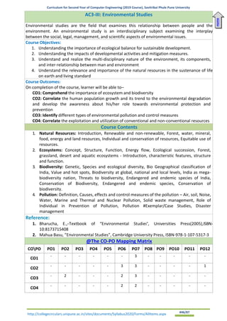 Curriculum for Second Year of Computer Engineering (2019 Course), Savitribai Phule Pune University
http://collegecirculars.unipune.ac.in/sites/documents/Syllabus2020/Forms/AllItems.aspx #46/87
AC3-III: Environmental Studies
Environmental studies are the field that examines this relationship between people and the
environment. An environmental study is an interdisciplinary subject examining the interplay
between the social, legal, management, and scientific aspects of environmental issues.
Course Objectives:
1. Understanding the importance of ecological balance for sustainable development.
2. Understanding the impacts of developmental activities and mitigation measures.
3. Understand and realize the multi-disciplinary nature of the environment, its components,
and inter-relationship between man and environment
4. Understand the relevance and importance of the natural resources in the sustenance of life
on earth and living standard
Course Outcomes:
On completion of the course, learner will be able to–
CO1: Comprehend the importance of ecosystem and biodiversity
CO2: Correlate the human population growth and its trend to the environmental degradation
and develop the awareness about his/her role towards environmental protection and
prevention
CO3: Identify different types of environmental pollution and control measures
CO4: Correlate the exploitation and utilization of conventional and non-conventional resources
Course Contents
1. Natural Resources: Introduction, Renewable and non-renewable, Forest, water, mineral,
food, energy and land resources, Individual and conservation of resources, Equitable use of
resources.
2. Ecosystems: Concept, Structure, Function, Energy flow, Ecological succession, Forest,
grassland, desert and aquatic ecosystems - Introduction, characteristic features, structure
and function.
3. Biodiversity: Genetic, Species and ecological diversity, Bio Geographical classification of
India, Value and hot spots, Biodiversity at global, national and local levels, India as mega-
biodiversity nation, Threats to biodiversity, Endangered and endemic species of India,
Conservation of Biodiversity, Endangered and endemic species, Conservation of
biodiversity.
4. Pollution: Definition, Causes, effects and control measures of the pollution – Air, soil, Noise,
Water, Marine and Thermal and Nuclear Pollution, Solid waste management, Role of
Individual in Prevention of Pollution, Pollution #Exemplar/Case Studies, Disaster
management
Reference:
1. Bharucha, E.,―Textbook of “Environmental Studies”, Universities Press(2005),ISBN-
10:8173715408
2. Mahua Basu, ”Environmental Studies”, Cambridge University Press, ISBN-978-1-107-5317-3
@The CO-PO Mapping Matrix
COPO PO1 PO2 PO3 PO4 PO5 PO6 PO7 PO8 PO9 PO10 PO11 PO12
CO1
- - - - - - 3 - - - - -
CO2
- - - - - 3 3 - - - - 1
CO3
- 2 - - - 2 3 - - - - -
CO4
- - - - - 2 2 - - - - -
Home
 