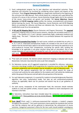 Curriculum for Second Year of Computer Engineering (2019 Course), Savitribai Phule Pune University
http://collegecirculars.unipune.ac.in/sites/documents/Syllabus2020/Forms/AllItems.aspx #5/87
General Guidelines
1. Every undergraduate program has its own objectives and educational outcomes. These
objectives and outcomes are furnished by considering various aspects and impacts of the
curriculum. These Program Outcomes (POs) are categorically mentioned at the beginning of
the curriculum (ref: NBA Manual). There should always be a rationale and a goal behind the
inclusion of a course in the curriculum. Course Outcomes though highly rely on the contents
of the course; many-a-times are generic and bundled. The Course Objectives, Course
Outcomes and CO-PO mappings matrix justifies the motives, accomplishment and prospect
behind learning the course. The Course Objectives, Course Outcomes and CO-PO Mapping
Matrix are provided for reference and these are indicative only. The course instructor may
modify them as per his or her perspective.
2. @:CO and PO Mapping Matrix (Course Outcomes and Program Outcomes)- The expected
attainment mapping matrix at end of course contents, indicates the correlation levels of 3, 2,
1 and ‘-‘. The notation of 3, 2 and 1 denotes substantially (high), moderately (medium) and
slightly (low). The mark ‘-‘ indicates that there is no correlation between the respective CO
and PO.
3. #:Elaborated examples/Case Studies- For each course, contents are divided into six units-I, II,
III, IV, V and VI. Elaborated examples/Case Studies are included at the end of each unit to
explore how the learned topics apply to real world situations and need to be explored so as to
assist students to increase their competencies, inculcating the specific skills, building the
knowledge to be applicable in any given situation along with an articulation. One or two
sample exemplars or case studies are included for each unit; instructor may extend the same
with more. Exemplar/Case Studies may be assigned as self-study by students and to be
excluded from theory examinations.
4. *:For each unit contents, the desired content attainment mapping is indicated with Course
Outcome(s). Instructor may revise the same as per their viewpoint.
5. For laboratory courses, set of suggested assignments is provided for reference. Laboratory
Instructors may design suitable set of assignments for respective course at their level. Beyond
curriculum assignments and mini-project may be included as a part of laboratory work. The
Inclusion of few optional assignments that are intricate and/or beyond the scope of
curriculum will surely be the value addition for the students and it will satisfy the intellectuals
within the group of the learners and will add to the perspective of the learners.
6. For each laboratory assignment, it is essential for students to draw/write/generate flowchart,
algorithm, test cases, mathematical model, Test data set and comparative/complexity
analysis (as applicable). Batch size for practical and tutorial may be as per guidelines of
authority.
7. For each course, irrespective of the examination head, the instructor should motivate
students to read and publish articles, research papers related to recent development and
invention in the field.
8. For laboratory, instructions have been included about the conduction and assessment of
laboratory work. These guidelines are to be strictly followed. Use of open source software is
appreciated.
9. Term Work[1]
–Term work is continuous assessment that evaluates a student's progress
throughout the semester[1]
. Term work assessment criteria specify the standards that must be
met and the evidence that will be gathered to demonstrate the achievement of course
outcomes. Categorical assessment criteria for the term work should establish unambiguous
 