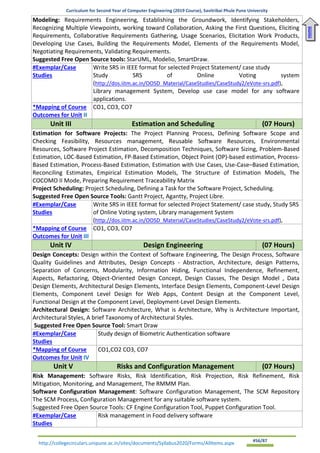Curriculum for Second Year of Computer Engineering (2019 Course), Savitribai Phule Pune University
http://collegecirculars.unipune.ac.in/sites/documents/Syllabus2020/Forms/AllItems.aspx #56/87
Modeling: Requirements Engineering, Establishing the Groundwork, Identifying Stakeholders,
Recognizing Multiple Viewpoints, working toward Collaboration, Asking the First Questions, Eliciting
Requirements, Collaborative Requirements Gathering, Usage Scenarios, Elicitation Work Products,
Developing Use Cases, Building the Requirements Model, Elements of the Requirements Model,
Negotiating Requirements, Validating Requirements.
Suggested Free Open Source tools: StarUML, Modelio, SmartDraw.
#Exemplar/Case
Studies
Write SRS in IEEE format for selected Project Statement/ case study
Study SRS of Online Voting system
(http://dos.iitm.ac.in/OOSD_Material/CaseStudies/CaseStudy2/eVote-srs.pdf),
Library management System, Develop use case model for any software
applications.
*Mapping of Course
Outcomes for Unit II
CO1, CO3, CO7
Unit III Estimation and Scheduling (07 Hours)
Estimation for Software Projects: The Project Planning Process, Defining Software Scope and
Checking Feasibility, Resources management, Reusable Software Resources, Environmental
Resources, Software Project Estimation, Decomposition Techniques, Software Sizing, Problem-Based
Estimation, LOC-Based Estimation, FP-Based Estimation, Object Point (OP)-based estimation, Process-
Based Estimation, Process-Based Estimation, Estimation with Use Cases, Use-Case–Based Estimation,
Reconciling Estimates, Empirical Estimation Models, The Structure of Estimation Models, The
COCOMO II Mode, Preparing Requirement Traceability Matrix
Project Scheduling: Project Scheduling, Defining a Task for the Software Project, Scheduling.
Suggested Free Open Source Tools: Gantt Project, Agantty, Project Libre.
#Exemplar/Case
Studies
Write SRS in IEEE format for selected Project Statement/ case study, Study SRS
of Online Voting system, Library management System
(http://dos.iitm.ac.in/OOSD_Material/CaseStudies/CaseStudy2/eVote-srs.pdf),
*Mapping of Course
Outcomes for Unit III
CO1, CO3, CO7
Unit IV Design Engineering (07 Hours)
Design Concepts: Design within the Context of Software Engineering, The Design Process, Software
Quality Guidelines and Attributes, Design Concepts - Abstraction, Architecture, design Patterns,
Separation of Concerns, Modularity, Information Hiding, Functional Independence, Refinement,
Aspects, Refactoring, Object-Oriented Design Concept, Design Classes, The Design Model , Data
Design Elements, Architectural Design Elements, Interface Design Elements, Component-Level Design
Elements, Component Level Design for Web Apps, Content Design at the Component Level,
Functional Design at the Component Level, Deployment-Level Design Elements.
Architectural Design: Software Architecture, What is Architecture, Why is Architecture Important,
Architectural Styles, A brief Taxonomy of Architectural Styles.
Suggested Free Open Source Tool: Smart Draw
#Exemplar/Case
Studies
Study design of Biometric Authentication software
*Mapping of Course
Outcomes for Unit IV
CO1,CO2 CO3, CO7
Unit V Risks and Configuration Management (07 Hours)
Risk Management: Software Risks, Risk Identification, Risk Projection, Risk Refinement, Risk
Mitigation, Monitoring, and Management, The RMMM Plan.
Software Configuration Management: Software Configuration Management, The SCM Repository
The SCM Process, Configuration Management for any suitable software system.
Suggested Free Open Source Tools: CF Engine Configuration Tool, Puppet Configuration Tool.
#Exemplar/Case
Studies
Risk management in Food delivery software
Home
 