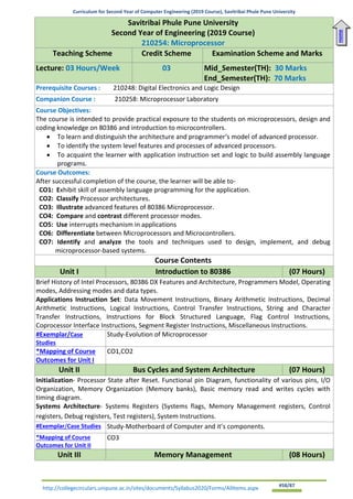 Curriculum for Second Year of Computer Engineering (2019 Course), Savitribai Phule Pune University
http://collegecirculars.unipune.ac.in/sites/documents/Syllabus2020/Forms/AllItems.aspx #58/87
Savitribai Phule Pune University
Second Year of Engineering (2019 Course)
210254: Microprocessor
Teaching Scheme Credit Scheme Examination Scheme and Marks
Lecture: 03 Hours/Week 03 Mid_Semester(TH): 30 Marks
End_Semester(TH): 70 Marks
Prerequisite Courses : 210248: Digital Electronics and Logic Design
Companion Course : 210258: Microprocessor Laboratory
Course Objectives:
The course is intended to provide practical exposure to the students on microprocessors, design and
coding knowledge on 80386 and introduction to microcontrollers.
• To learn and distinguish the architecture and programmer‘s model of advanced processor.
• To identify the system level features and processes of advanced processors.
• To acquaint the learner with application instruction set and logic to build assembly language
programs.
Course Outcomes:
After successful completion of the course, the learner will be able to-
CO1: Exhibit skill of assembly language programming for the application.
CO2: Classify Processor architectures.
CO3: Illustrate advanced features of 80386 Microprocessor.
CO4: Compare and contrast different processor modes.
CO5: Use interrupts mechanism in applications
CO6: Differentiate between Microprocessors and Microcontrollers.
CO7: Identify and analyze the tools and techniques used to design, implement, and debug
microprocessor-based systems.
Course Contents
Unit I Introduction to 80386 (07 Hours)
Brief History of Intel Processors, 80386 DX Features and Architecture, Programmers Model, Operating
modes, Addressing modes and data types.
Applications Instruction Set: Data Movement Instructions, Binary Arithmetic Instructions, Decimal
Arithmetic Instructions, Logical Instructions, Control Transfer Instructions, String and Character
Transfer Instructions, Instructions for Block Structured Language, Flag Control Instructions,
Coprocessor Interface Instructions, Segment Register Instructions, Miscellaneous Instructions.
#Exemplar/Case
Studies
Study-Evolution of Microprocessor
*Mapping of Course
Outcomes for Unit I
CO1,CO2
Unit II Bus Cycles and System Architecture (07 Hours)
Initialization- Processor State after Reset. Functional pin Diagram, functionality of various pins, I/O
Organization, Memory Organization (Memory banks), Basic memory read and writes cycles with
timing diagram.
Systems Architecture- Systems Registers (Systems flags, Memory Management registers, Control
registers, Debug registers, Test registers), System Instructions.
#Exemplar/Case Studies Study-Motherboard of Computer and it’s components.
*Mapping of Course
Outcomes for Unit II
CO3
Unit III Memory Management (08 Hours)
Home
 