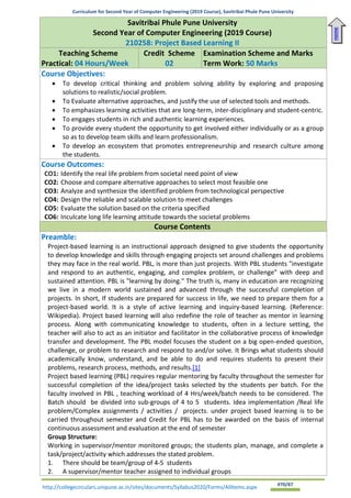 Curriculum for Second Year of Computer Engineering (2019 Course), Savitribai Phule Pune University
http://collegecirculars.unipune.ac.in/sites/documents/Syllabus2020/Forms/AllItems.aspx #70/87
Savitribai Phule Pune University
Second Year of Computer Engineering (2019 Course)
210258: Project Based Learning II
Teaching Scheme
Practical: 04 Hours/Week
Credit Scheme
02
Examination Scheme and Marks
Term Work: 50 Marks
Course Objectives:
• To develop critical thinking and problem solving ability by exploring and proposing
solutions to realistic/social problem.
• To Evaluate alternative approaches, and justify the use of selected tools and methods.
• To emphasizes learning activities that are long-term, inter-disciplinary and student-centric.
• To engages students in rich and authentic learning experiences.
• To provide every student the opportunity to get involved either individually or as a group
so as to develop team skills and learn professionalism.
• To develop an ecosystem that promotes entrepreneurship and research culture among
the students.
Course Outcomes:
CO1: Identify the real life problem from societal need point of view
CO2: Choose and compare alternative approaches to select most feasible one
CO3: Analyze and synthesize the identified problem from technological perspective
CO4: Design the reliable and scalable solution to meet challenges
CO5: Evaluate the solution based on the criteria specified
CO6: Inculcate long life learning attitude towards the societal problems
Course Contents
Preamble:
Project-based learning is an instructional approach designed to give students the opportunity
to develop knowledge and skills through engaging projects set around challenges and problems
they may face in the real world. PBL, is more than just projects. With PBL students "investigate
and respond to an authentic, engaging, and complex problem, or challenge" with deep and
sustained attention. PBL is "learning by doing." The truth is, many in education are recognizing
we live in a modern world sustained and advanced through the successful completion of
projects. In short, If students are prepared for success in life, we need to prepare them for a
project-based world. It is a style of active learning and inquiry-based learning. (Reference:
Wikipedia). Project based learning will also redefine the role of teacher as mentor in learning
process. Along with communicating knowledge to students, often in a lecture setting, the
teacher will also to act as an initiator and facilitator in the collaborative process of knowledge
transfer and development. The PBL model focuses the student on a big open-ended question,
challenge, or problem to research and respond to and/or solve. It Brings what students should
academically know, understand, and be able to do and requires students to present their
problems, research process, methods, and results.[1]
Project based learning (PBL) requires regular mentoring by faculty throughout the semester for
successful completion of the idea/project tasks selected by the students per batch. For the
faculty involved in PBL , teaching workload of 4 Hrs/week/batch needs to be considered. The
Batch should be divided into sub-groups of 4 to 5 students. Idea implementation /Real life
problem/Complex assignments / activities / projects. under project based learning is to be
carried throughout semester and Credit for PBL has to be awarded on the basis of internal
continuous assessment and evaluation at the end of semester
Group Structure:
Working in supervisor/mentor monitored groups; the students plan, manage, and complete a
task/project/activity which addresses the stated problem.
1. There should be team/group of 4-5 students
2. A supervisor/mentor teacher assigned to individual groups
Home
 