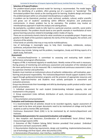 Curriculum for Second Year of Computer Engineering (2019 Course), Savitribai Phule Pune University
http://collegecirculars.unipune.ac.in/sites/documents/Syllabus2020/Forms/AllItems.aspx #71/87
Selection of Project/Problem:
The problem-based project oriented model for learning is recommended. The model begins
with the identifying of a problem, often growing out of a question or “wondering”. This
formulated problem then stands as the starting point for learning. Students design and analyze
the problem/project within an articulated interdisciplinary or subject frame.
A problem can be theoretical, practical, social, technical, symbolic, cultural, and/or scientific
and grows out of students’ wondering within different disciplines and professional
environments. A chosen problem has to be exemplary. The problem may involve an
interdisciplinary approach in both the analysis and solving phases.
By exemplarity, a problem needs to refer back to a particular practical, scientific, social and/or
technical domain. The problem should stand as one specific example or manifestation of more
general learning outcomes related to knowledge and/or modes of inquiry.
There are no commonly shared criteria for what constitutes an acceptable project. Projects vary
greatly in the depth of the questions explored, the clarity of the learning goals, the content, and
structure of the activity.
• A few hands-on activities that may or may not be multidisciplinary.
• Use of technology in meaningful ways to help them investigate, collaborate, analyse,
synthesize, and present their learning.
• Activities may include- Solving real life problem, investigation, /study and Writing reports of in
depth study, field work.
Assessment:
The institution/head/mentor is committed to assessing and evaluating both student
performance and program effectiveness.
Progress of PBL is monitored regularly on weekly basis. Weekly review of the work is necessary.
During process of monitoring and continuous assessment and evaluation of the individual and
the team performance is to be measured. PBL is monitored and continuous assessment is done
by supervisor /mentor and authorities.
Students must maintain an institutional culture of authentic collaboration, self-motivation, peer-
learning and personal responsibility. The institution/department should support students in this
regard through guidance/orientation programs and the provision of appropriate resources and
services. Supervisor/mentor and Students must actively participate in assessment and
evaluation processes.
Group may demonstrate their knowledge and skills by developing a public product and/or report
and/or presentation.
1. Individual assessment for each student (Understanding individual capacity, role and
involvement in the project)
2. Group assessment (roles defined, distribution of work, intra-team communication and
togetherness)
3. Documentation and presentation
Evaluation and Continuous Assessment:
It is recommended that all activities should to be recorded regularly, regular assessment of
work need to be done and proper documents need to be maintained at college end by both
students as well as mentor (PBL work book).
Continuous Assessment Sheet (CAS) is to be maintained by all mentors/department and
institutes.
Recommended parameters for assessment/evaluation and weightage:
1. Idea Inception and Awareness /Consideration of -Environment/ Social /Ethics/ Safety
measures/Legal aspects (10%)
2. Outcomes of PBL/ Problem Solving Skills/ Solution provided/ Final product (Individual
assessment and team assessment) (40%)
3. Documentation (Gathering requirements, design and modelling, implementation/execution,
use of technology and final report, other documents) (15%)
4. Demonstration (Presentation, User Interface, Usability) (20%)
Home
 