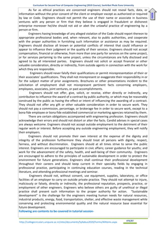 Curriculum for Second Year of Computer Engineering (2019 Course), Savitribai Phule Pune University
http://collegecirculars.unipune.ac.in/sites/documents/Syllabus2020/Forms/AllItems.aspx #76/87
As far as ethical practices are concerned engineers should not reveal facts, data, or
information without the prior consent of the client or employer except as authorized or required
by law or Code. Engineers should not permit the use of their name or associate in business
ventures with any person or firm that they believe is engaged in fraudulent or dishonest
enterprise moreover he/she should not aid or abet the unlawful practice of engineering by a
person or firm.
Engineers having knowledge of any alleged violation of the Code should report thereon to
appropriate professional bodies and, when relevant, also to public authorities, and cooperate
with the proper authorities in furnishing such information or assistance as may be required.
Engineers should disclose all known or potential conflicts of interest that could influence or
appear to influence their judgment or the quality of their services. Engineers should not accept
compensation, financial or otherwise, from more than one party for services on the same project,
or for services pertaining to the same project, unless the circumstances are fully disclosed and
agreed to by all interested parties. Engineers should not solicit or accept financial or other
valuable consideration, directly or indirectly, from outside agents in connection with the work for
which they are responsible.
Engineers should never falsify their qualifications or permit misrepresentation of their or
their associates’ qualifications. They shall not misrepresent or exaggerate their responsibility in or
for the subject matter of prior assignments. Brochures or other presentations incident to the
solicitation of employment shall not misrepresent pertinent facts concerning employers,
employees, associates, joint ventures, or past accomplishments.
Engineers should not offer, give, solicit, or receive, either directly or indirectly, any
contribution to influence the award of a contract by public authority, or which may be reasonably
construed by the public as having the effect or intent of influencing the awarding of a contract.
They should not offer any gift or other valuable consideration in order to secure work. They
should not pay a commission, percentage, or brokerage fee in order to secure work, except to a
bona fide employee or bona fide established commercial or marketing agencies retained by them.
There are certain obligations accompanied with engineering profession. Engineers should
acknowledge their errors and should not distort or alter the facts. Candid advises in special cases
are always welcome. Engineers should not accept outside employment to the detriment of their
regular work or interest. Before accepting any outside engineering employment, they will notify
their employers.
Engineers should not promote their own interest at the expense of the dignity and
integrity of the profession furthermore they should treat all persons with dignity, respect,
fairness, and without discrimination. Engineers should at all times strive to serve the public
interest. Engineers are encouraged to participate in civic affairs; career guidance for youths; and
work for the advancement of the safety, health, and well-being of their community. Engineers
are encouraged to adhere to the principles of sustainable development in order to protect the
environment for future generations. Engineers shall continue their professional development
throughout their careers and should keep current in their specialty fields by engaging in
professional practice, participating in continuing education courses, reading in the technical
literature, and attending professional meetings and seminar.
Engineers should not, without consent, use equipment, supplies, laboratory, or office
facilities of an employer to carry on outside private practice. They should not attempt to injure,
maliciously or falsely, directly or indirectly, the professional reputation, prospects, practice, or
employment of other engineers. Engineers who believe others are guilty of unethical or illegal
practice shall present such information to the proper authority for action. “Sustainable
development” is the challenge for the engineers meeting human needs for natural resources,
industrial products, energy, food, transportation, shelter, and effective waste management while
conserving and protecting environmental quality and the natural resource base essential for
future development.
Following are contents to be covered in tutorial session-
Home
 