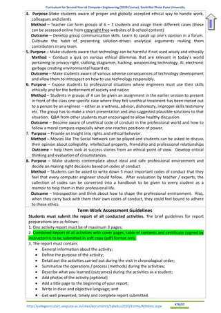 Curriculum for Second Year of Computer Engineering (2019 Course), Savitribai Phule Pune University
http://collegecirculars.unipune.ac.in/sites/documents/Syllabus2020/Forms/AllItems.aspx #78/87
4. Purpose-Make students aware of proper and globally accepted ethical way to handle work,
colleagues and clients
Method – Teacher can form groups of 6 – 7 students and assign them different cases (these
can be accessed online from copyright free websites of B-school content)
Outcome – Develop group communication skills. Learn to speak up one’s opinion in a forum.
Cultivate the habit of presenting solution-driven analytical arguments making them
contributors in any team.
5. Purpose – Make students aware that technology can be harmful if not used wisely and ethically
Method – Conduct a quiz on various ethical dilemmas that are relevant in today’s world
pertaining to privacy right, stalking, plagiarism, hacking, weaponizing technology, AI, electronic
garbage creating environmental hazard etc
Outcome – Make students aware of various adverse consequences of technology development
and allow them to introspect on how to use technology responsibly.
6. Purpose – Expose students to professional situations where engineers must use their skills
ethically and for the betterment of society and nation
Method – Students in groups of 4 can be given an assignment in the earlier session to present
in front of the class one specific case where they felt unethical treatment has been meted out
to a person by an engineer – either as a witness, advisor, dishonesty, improper skills testimony
etc. The group has to make a short presentation and also suggested plausible solutions to that
situation. Q&A from other students must encouraged to allow healthy discussion
Outcome – Become aware of unethical code of conduct in the professional world and how to
follow a moral compass especially when one reaches positions of power.
7. Purpose – Provide an insight into rights and ethical behavior.
Method – Movies like The Social Network can be played and students can be asked to discuss
their opinion about collegiality, intellectual property, friendship and professional relationships
Outcome – help them look at success stories from an ethical point of view. Develop critical
thinking and evaluation of circumstances.
8. Purpose – Make students contemplate about ideal and safe professional environment and
decide on making right decisions based on codes of conduct
Method – Students can be asked to write down 5 most important codes of conduct that they
feel that every computer engineer should follow. After evaluation by teacher / experts, the
collection of codes can be converted into a handbook to be given to every student as a
memoir to help them in their professional life.
Outcome – Introspection and think about how to shape the professional environment. Also,
when they carry back with them their own codes of conduct, they could feel bound to adhere
to these ethics.
Term Work Assessment Guidelines
Students must submit the report of all conducted activities. The brief guidelines for report
preparations are as follows:
1. One activity report must be of maximum 3 pages;
2. Combined Report of all activities with cover pages, table of contents and certificate (signed by
instructor) is to be submitted in soft copy (pdf) format only.
3. The report must contain:
• General information about the activity;
• Define the purpose of the activity;
• Detail out the activities carried out during the visit in chronological order;
• Summarize the operations / process (methods) during the activities;
• Describe what you learned (outcomes) during the activities as a student;
• Add photos of the activity;(optional)
• Add a title page to the beginning of your report;
• Write in clear and objective language; and
• Get well presented, timely and complete report submitted.
Home
 