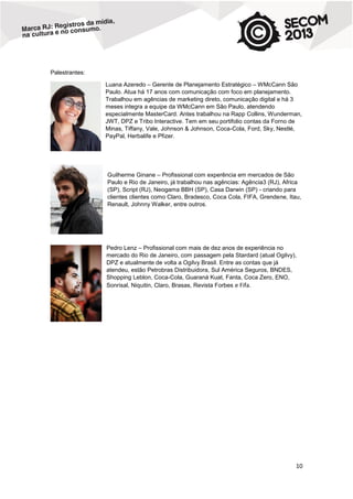 Palestrantes:
Luana Azeredo – Gerente de Planejamento Estratégico – WMcCann São
Paulo. Atua há 17 anos com comunicação com foco em planejamento.
Trabalhou em agências de marketing direto, comunicação digital e há 3
meses integra a equipe da WMcCann em São Paulo, atendendo
especialmente MasterCard. Antes trabalhou na Rapp Collins, Wunderman,
JWT, DPZ e Tribo Interactive. Tem em seu portifolio contas da Forno de
Minas, Tiffany, Vale, Johnson & Johnson, Coca-Cola, Ford, Sky, Nestlé,
PayPal, Herbalife e Pfizer.

Guilherme Ginane – Profissional com experência em mercados de São
Paulo e Rio de Janeiro, já trabalhou nas agências: Agência3 (RJ), Africa
(SP), Script (RJ), Neogama BBH (SP), Casa Darwin (SP) - criando para
clientes clientes como Claro, Bradesco, Coca Cola, FIFA, Grendene, Itau,
Renault, Johnny Walker, entre outros.

Pedro Lenz – Profissional com mais de dez anos de experiência no
mercado do Rio de Janeiro, com passagem pela Stardard (atual Ogilvy),
DPZ e atualmente de volta a Ogilvy Brasil. Entre as contas que já
atendeu, estão Petrobras Distribuidora, Sul América Seguros, BNDES,
Shopping Leblon, Coca-Cola, Guaraná Kuat, Fanta, Coca Zero, ENO,
Sonrisal, Niquitin, Claro, Brasas, Revista Forbes e Fifa.

10

 