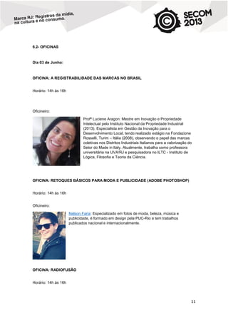 6.2- OFICINAS

Dia 03 de Junho:

OFICINA: A REGISTRABILIDADE DAS MARCAS NO BRASIL
Horário: 14h às 16h

Oficineiro:
Profª Luciene Aragon: Mestre em Inovação e Propriedade
Intelectual pelo Instituto Nacional da Propriedade Industrial
(2013). Especialista em Gestão da Inovação para o
Desenvolvimento Local, tendo realizado estágio na Fondazione
Rosselli, Turim – Itália (2008), observando o papel das marcas
coletivas nos Distritos Industriais Italianos para a valorização do
Setor do Made in Italy. Atualmente, trabalha como professora
universitária na UVA/RJ e pesquisadora no ILTC - Instituto de
Lógica, Filosofia e Teoria da Ciência.

OFICINA: RETOQUES BÁSICOS PARA MODA E PUBLICIDADE (ADOBE PHOTOSHOP)
Horário: 14h às 16h
Oficineiro:
Nelson Faria: Especializado em fotos de moda, beleza, música e
publicidade, é formado em design pela PUC-Rio e tem trabalhos
publicados nacional e internacionalmente.

OFICINA: RADIOFUSÃO
Horário: 14h às 16h

11

 