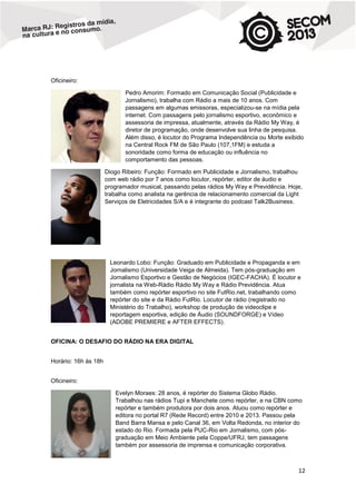 Oficineiro:
Pedro Amorim: Formado em Comunicação Social (Publicidade e
Jornalismo), trabalha com Rádio a mais de 10 anos. Com
passagens em algumas emissoras, especializou-se na mídia pela
internet. Com passagens pelo jornalismo esportivo, econômico e
assessoria de impressa, atualmente, através da Rádio My Way, é
diretor de programação, onde desenvolve sua linha de pesquisa.
Além disso, é locutor do Programa Independência ou Morte exibido
na Central Rock FM de São Paulo (107,1FM) e estuda a
sonoridade como forma de educação ou influência no
comportamento das pessoas.
Diogo Ribeiro: Função: Formado em Publicidade e Jornalismo, trabalhou
com web rádio por 7 anos como locutor, repórter, editor de áudio e
programador musical, passando pelas rádios My Way e Previdência. Hoje,
trabalha como analista na gerência de relacionamento comercial da Light
Serviços de Eletricidades S/A e é integrante do podcast Talk2Business.

Leonardo Lobo: Função: Graduado em Publicidade e Propaganda e em
Jornalismo (Universidade Veiga de Almeida). Tem pós-graduação em
Jornalismo Esportivo e Gestão de Negócios (IGEC-FACHA). É locutor e
jornalista na Web-Rádio Rádio My Way e Rádio Previdência. Atua
também como repórter esportivo no site FutRio.net, trabalhando como
repórter do site e da Rádio FutRio. Locutor de rádio (registrado no
Ministério do Trabalho), workshop de produção de videoclipe e
reportagem esportiva, edição de Áudio (SOUNDFORGE) e Vídeo
(ADOBE PREMIERE e AFTER EFFECTS).
OFICINA: O DESAFIO DO RÁDIO NA ERA DIGITAL
Horário: 16h às 18h
Oficineiro:
Evelyn Moraes: 28 anos, é repórter do Sistema Globo Rádio.
Trabalhou nas rádios Tupi e Manchete como repórter, e na CBN como
repórter e também produtora por dois anos. Atuou como repórter e
editora no portal R7 (Rede Record) entre 2010 e 2013. Passou pela
Band Barra Mansa e pelo Canal 36, em Volta Redonda, no interior do
estado do Rio. Formada pela PUC-Rio em Jornalismo, com pósgraduação em Meio Ambiente pela Coppe/UFRJ, tem passagens
também por assessoria de imprensa e comunicação corporativa.

12

 