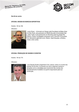 Dia 04 de Junho:

OFICINA: DESIGN DE MARCAS ESPORTIVAS
Horário: 14h às 18h
Oficineiro:
Junior Rossi : é formado em Design pela Faculdade de Belas Artes
de São Paulo, pós-graduado em Multimídia pela Universidade São
Judas Tadeu e pós-graduando em Branding pela Faculdade Rio
Branco. Possui na bagagem empresas como: Amil SP e Promarket
RJ; Atendendo agências como: Skidun, Ideal Soluções, aPública,
Script, entre outras.

OFICINA: PRODUÇÃO DE SHOWS E EVENTOS
Horário: 14h às 17h
Oficineiro:
Luis Claudio Duarte: Engenheiro Civil, carioca, entrou no mundo dos
eventos há 30 anos. Foi pioneiro ao criar e organizar eventos e
ativações como a estratégia para incremento das vendas dos
empreendimento imobiliário na qual foi responsável pela sua
construção.

13

 