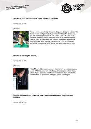 OFICINA: CASES DE SUCESSO E FAILS NAS MIDIAS SOCIAIS
Horário: 14h às 16h
Oficineiro:
Thiago Loures: Jornalista profissional, Blogueiro, Designer e Gestor de
Redes Sociais na Agência de Publicidade Kindle do Rio de Janeiro,
que tem clientes como SporTV, Tele Cine e Claro TV. Entre seus
trabalhos, está toda gestão online dos mais de 20 artistas do grupo
Furacão 2000. A agência em que trabalha desenvolve a gestão de
mídia de filmes, entre eles: De Pernas Pro Ar 2, da Globo Filmes,
Minha Mãe é uma Peça, entre outros. Site: www.thiagoloures.com.

OFICINA: ILUSTRAÇÃO DIGITAL
Horário: 14h às 17h
Oficineiro:
Felipe Moreira: 22 anos e ilustrador, atualmente é um dos capistas da
revista MAD Brasileira, tem trabalhos publicados pela editora Globo,
Editora Abril e Saraiva e site Mundo Canibal além disso já trabalhou
com Arte-final de quadrinhos, arte para games e animações.

OFICINA: Fotografando a vida como ela é – a verdadeira beleza da simplicidade do
cotidiano
Horário: 16h as 18h

15

 