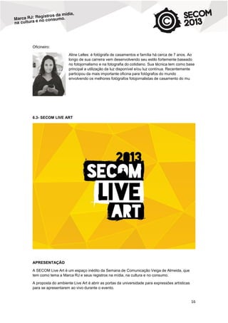 Oficineiro:
Aline Lelles: é fotógrafa de casamentos e família há cerca de 7 anos. Ao
longo de sua carreira vem desenvolvendo seu estilo fortemente baseado
no fotojornalismo e na fotografia do cotidiano. Sua técnica tem como base
principal a utilização da luz disponível e/ou luz contínua. Recentemente
participou da mais importante oficina para fotógrafos do mundo
envolvendo os melhores fotógrafos fotojornalistas de casamento do mu

6.3- SECOM LIVE ART

APRESENTAÇÃO
A SECOM Live Art é um espaço inédito da Semana de Comunicação Veiga de Almeida, que
tem como tema a Marca RJ e seus registros na mídia, na cultura e no consumo.
A proposta do ambiente Live Art é abrir as portas da universidade para expressões artísticas
para se apresentarem ao vivo durante o evento.

16

 