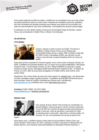 Como parte integrante do DNA da cidade, o Grafite tem se consolidado como uma arte urbana
que está presente em todos os níveis sociais. Passando de vandalismo para Arte, grafiteiros
tem sido convidados por grandes empresas para integrar suas ações de comunicação com
cada vez mais frequência, pois incita, diretamente, a curiosidade dos cariocas (nosso target).
O ambiente Live Art é aberto à todos os alunos da Universidade Veiga de Almeida, campus
Tijuca, pois se localizará no Salão Preto, no Bloco C da instituição.

OS ARTISTAS:
TITO SENNA

Carioca, nascido e criado no bairro do Catete, Tito Senna é
Graffiteiro e Artista Visual. Formou-se em Design pela
Universidade Estácio de Sá e, desde 1998, se dedica a esta arte.
Em 2000, fundou o Apocalipse Graffiti, que reproduz na arte
urbana novas técnicas e experimentações dentro do campo do
graffiti.
Suas artes já foram expostas em diversos lugares, como a Arte Jovem no Espaço Convés, em
2006. O graffiteiro foi premiado também com o 2º lugar nos concursos Rollerblade + RN Design
Contest e Valo + iTunes Design Contest, em 2011, Bolsa FUNARTE de estímulo à criação
artística em Artes Visuais, Apocalipse Graffiti & Ronald Duarte “Gigante do Rio”, no Maison de
France, em 2010. Além de suas obras divulgadas no O Globo Online, Extra Online, entre
outras mídias.
Atualmente, Tito é sócio diretor da marca de moda urbana For (urbanfor.com), que desenvolve
conceito, estratégia, design e gestão de brand. O graffiteiro atua também escrevendo para a
área de design, street art, graffiti e interferências urbanas para o site Blendup
(http://blendup.com.br/) e também para o Zupi (http://www.zupi.com.br).

Contatos:(21)9511-9902 / (21) 8721-4459
titosenna@gmail.com / facebook.com/titosenna

RENAN YANK

Com apenas 20 anos, Renan Yank já pode ser considerado um
grande grafiteiro. Carioca da gema, o jovem começou nesta arte
no ano de 2007 por incentivo de alguns amigos que praticavam o
grafite. E para ele, o fato de reproduzir o que sente foi o fator
crucial para aderir a este estilo. “Após fazer o primeiro grafite, me
encantei. Por ser uma expressão livre do que se pensa, sem
regras”.
Após alguns anos, o grafiteiro passou a fazer parte do grupo Rabisco Criativo Crew, que
produz também moda urbana. Em 2012, participou do evento Jacarezinho e Manguinhos de
Braços Abertos, uma maratona criada pelo Batalhão de Operações Policiais Especiais, o

17

 