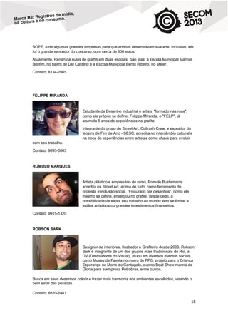 BOPE, e de algumas grandes empresas para que artistas desenvolvam sua arte. Inclusive, ele
foi o grande vencedor do concurso, com cerca de 800 votos.
Atualmente, Renan dá aulas de graffiti em duas escolas. São elas: a Escola Municipal Manoel
Bonfim, no bairro de Del Castilho e a Escola Municipal Bento Ribeiro, no Méier.
Contato: 8134-2865

FELIPPE MIRANDA

Estudante de Desenho Industrial e artista "formado nas ruas",
como ele próprio se define, Felippe Miranda, o "FELP", já
acumula 6 anos de experiências no grafite.
Integrante do grupo de Street Art, Cultrash Crew, e expositor da
Mostra de Fim de Ano - SESC, acredita no intercâmbio cultural e
na troca de experiências entre artistas como chave para evoluir
com seu trabalho.
Contato: 9893-0803

ROMULO MARQUES

Artista plástico e empresário do ramo, Romulo Bustamante
acredita na Street Art, acima de tudo, como ferramenta de
protesto e inclusão social. “Fissurado por desenhos”, como ele
mesmo se define, enxergou no grafite, desde cedo, a
possibilidade de expor seu trabalho ao mundo sem se limitar a
estilos artísticos ou grandes investimentos financeiros.
Contato: 9915-1320

ROBSON SARK

Designer de interiores, Ilustrador e Grafiteiro desde 2000, Robson
Sark é integrante de um dos grupos mais tradicionais do Rio, a
DV (Destruidores do Visual), atuou em diversos eventos sociais
como Museu de Favela no morro do PPG, projeto para o Criança
Esperança no Morro do Cantagalo, evento Boat Show marina da
Gloria para a empresa Petrobras, entre outros.
Busca em seus desenhos colorir e trazer mais harmonia aos ambientes escolhidos, visando o
bem estar das pessoas.
Contato: 8820-6941

18

 