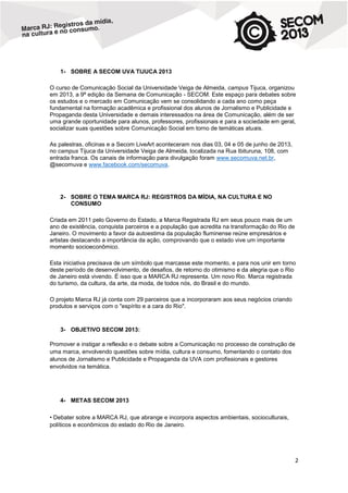 1- SOBRE A SECOM UVA TIJUCA 2013
O curso de Comunicação Social da Universidade Veiga de Almeida, campus Tijuca, organizou
em 2013, a 9ª edição da Semana de Comunicação - SECOM. Este espaço para debates sobre
os estudos e o mercado em Comunicação vem se consolidando a cada ano como peça
fundamental na formação acadêmica e profissional dos alunos de Jornalismo e Publicidade e
Propaganda desta Universidade e demais interessados na área de Comunicação, além de ser
uma grande oportunidade para alunos, professores, profissionais e para a sociedade em geral,
socializar suas questões sobre Comunicação Social em torno de temáticas atuais.
As palestras, oficinas e a Secom LiveArt aconteceram nos dias 03, 04 e 05 de junho de 2013,
no campus Tijuca da Universidade Veiga de Almeida, localizada na Rua Ibituruna, 108, com
entrada franca. Os canais de informação para divulgação foram www.secomuva.net.br,
@secomuva e www.facebook.com/secomuva.

2- SOBRE O TEMA MARCA RJ: REGISTROS DA MÍDIA, NA CULTURA E NO
CONSUMO
Criada em 2011 pelo Governo do Estado, a Marca Registrada RJ em seus pouco mais de um
ano de existência, conquista parceiros e a população que acredita na transformação do Rio de
Janeiro. O movimento a favor da autoestima da população fluminense reúne empresários e
artistas destacando a importância da ação, comprovando que o estado vive um importante
momento socioeconômico.
Esta iniciativa precisava de um símbolo que marcasse este momento, e para nos unir em torno
deste período de desenvolvimento, de desafios, de retorno do otimismo e da alegria que o Rio
de Janeiro está vivendo. É isso que a MARCA RJ representa. Um novo Rio. Marca registrada
do turismo, da cultura, da arte, da moda, de todos nós, do Brasil e do mundo.
O projeto Marca RJ já conta com 29 parceiros que a incorporaram aos seus negócios criando
produtos e serviços com o "espírito e a cara do Rio".

3- OBJETIVO SECOM 2013:
Promover e instigar a reflexão e o debate sobre a Comunicação no processo de construção de
uma marca, envolvendo questões sobre mídia, cultura e consumo, fomentando o contato dos
alunos de Jornalismo e Publicidade e Propaganda da UVA com profissionais e gestores
envolvidos na temática.

4- METAS SECOM 2013
• Debater sobre a MARCA RJ, que abrange e incorpora aspectos ambientais, socioculturais,
políticos e econômicos do estado do Rio de Janeiro.

2

 