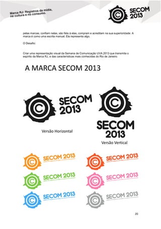pelas marcas, confiam nelas, são fiéis à elas, compram e acreditam na sua superioridade. A
marca é como uma escrita manual. Ela representa algo.
O Desafio:

Criar uma representação visual da Semana de Comunicação UVA 2013 que transmita o
espírito da Marca RJ, e das características mais conhecidas do Rio de Janeiro.

A MARCA SECOM 2013

Versão Horizontal
Versão Vertical

20

 