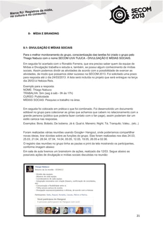 8- MÍDIA E BRANDING

8.1- DIVULGAÇÃO E MÍDIAS SOCIAIS
Para o melhor monitoramento do grupo, conscientização das tarefas foi criado o grupo pelo
Thiago Nabuco com o nome SECOM UVA TIJUCA - DIVULGAÇÃO E MÍDIAS SOCIAIS.
Em seguida foi acertado com o Ronaldo Ferreira, que era preciso saber quem da equipe de
Mídias e Divulgação trabalha e estuda e, também, se possui algum conhecimento de mídias
sociais. Assim podemos dividir as atividades de acordo com a possibilidade de exercer as
atividades, de modo que possamos obter sucesso na SECOM 2013. Foi solicitado uma prazo
para resposta até o dia 24/03/2013. A lista será incluída no projeto que será entregue na terça
dia 26/03 à Heloiza Reis.
Exemplo para a resposta:
NOME: Thiago Nabuco
TRABALHA: Sim (seg à sáb - 9h às 17h)
CURSO: Publicidade
MÍDIAS SOCIAS: Pesquiso e trabalho na área.
Em seguida foi colocado em prática o que foi combinado. Foi desenvolvido um documento
editável no grupo para colecionar as gírias que achamos que cabem no relacionamento com a
grande persona (público que poderia fazer contato com o fan page), assim poderiam dar um
estilo carioca nas respostas.
Exemplos: Bora; Bolado; De bobeira; Já é; Qual é; Maneiro; Night; Tá; Tranquilo; Valeu...(etc..)
Foram realizadas várias reuniões usando Google+ Hangout, onde poderíamos compartilhar
novas ideias, tirar dúvidas sobre as funções do grupo. Elas foram realizadas nos dias 24.03,
25.03, 21.04, 28.04, 07.04, 14.04, 05.05, 12.05, 19.05, 26.05 e 02.06.
O registro das reuniões no grupo tinha as pautas e print da tela mostrando os participantes,
conforme imagem abaixo:
Em sala de aula tivemos um brainstorm de ações, realizado dia 12/03. Segue abaixo as
possíveis ações de divulgação e mídias sociais discutidas na reunião:

21

 