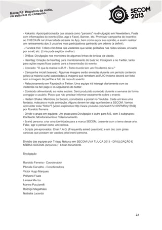 - Kekanto: Apoio/patrocinador que atuará como "parceiro" na divulgação em Newsletters, Posts
com informações do evento (Site, app e Face), Banner, etc. Promover campanha de incentivo
ao CHECK-IN na Universidade através do App, bem como expor sua opinião, e assim realizar
um rankeamento dos 3 usuários mais participativos ganharão um prêmio (a definir).
- Funclick Rio: Totem com fotos dos visitantes que serão postadas nas redes sociais, enviado
por email, etc. (Lívia pode explicar melhor)
- OnBus: Divulgação nos monitores de algumas linhas de ônibus da cidade.
- Hashtag: Criação de hashtag para monitoramento do buzz no Instagram e no Twitter, tanto
para ações específicas quanto para a transmissão do evento.
- Conceito: "O que te marca no RJ? - Todo mundo tem um Rio dentro de si."
- Campanha inicial (teasers): Algumas imagens serão enviadas durante um período contendo
gírias (a maioria curta) associadas à imagens que remetam ao RJ.O mesmo deverá ser feito
com a imagem de perfil e a foto de capa do evento.
- Relacionamento em Facebook e Twitter: Uma equipe irá interagir diariamente com os
visitantes na fan page e os seguidores do twitter.
- Conteúdo alimentando as redes sociais: Será produzido conteúdo durante a semana de forma
a engajar o usuário. Posts que não precisar informar exatamente sobre o evento
- Harlem Shake: Membros da Secom, convidados e postar no Youtube. Cada um leva uma
fantasia, máscara e muita animação. Alguns devem ter algo que lembre a SECOM. Vamos
aproveitar esse "febre"? (vídeo explicativo http://www.youtube.com/watch?v=O5FMRzy17bQ)
por Ronaldo Ferreira.
- Dividir o grupo em equipes: Um grupo para Divulgação e outro para MS, com 3 subgrupos:
Conteúdo, Monitoramento e Relacionamento.
- Brand persona: criar uma identidade para a marca SECOM, coerente com o tema desse ano.
Falar, agir e pensar como um carioca.
- Scripts pré-aprovados: Criar F.A.Q. (Frequently asked questions) e um doc com gírias
cariocas que possam ser usadas pela brand persona.
Divisão das equipes por Thiago Nabuco em SECOM UVA TIJUCA 2013 - DIVULGAÇÃO E
MÍDIAS SOCIAIS (Arquivos) · Editar documento
Divulgação
Ronaldo Ferreira - Coordenador
Pâmela Carvalho - Coordenadora
Victor Hugo Marques
Pollyana Fiuza
Larissa Mazza
Marina Pucciarelli
Rodrigo Magalhães
Nathalia Lacerda

22

 