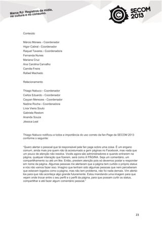 Conteúdo
Márcio Moraes - Coordenador
Higor Cabral - Coordenador
Raquel Tavares - Coordenadora
Fernanda Nunes
Mariana Cruz
Ana Carolina Carvalho
Camiila Freire
Rafael Machado
Relacionamento
Thiago Nabuco - Coordenador
Carlos Eduardo - Coordenador
Cayyan Menezes - Coordenador
Nadine Rocha - Coordenadora
Lívia Vieira Souto
Gabriela Restom
Ananda Souza
Jéssica Leal

Thiago Nabuco notificou a todos a importância do uso correto da fan Page da SECOM 2013
conforme o seguinte:
“Quero alertar o pessoal que tá responsável pela fan page sobre uma coisa. É um engano
comum, ainda mais pra quem não tá acostumado a gerir páginas no Facebook, mas nada que
um pouco de atenção não resolva. Vocês agora são administradores e quando entrarem na
página, qualquer interação que fizerem, será como A PÁGINA. Seja um comentário, um
compartilhamento ou até um like. Então, prestem atenção pois só devemos postar e responder
em nome da página. Algumas pessoas me alertaram que a página tem curtido o próprio status
e nós não vamos fazer isso. Imagino que tenham sido algumas pessoas que nem perceberam
que estavam logados como a página, mas não tem problema, não foi nada demais. Vim alertálos para que não aconteça algo grande futuramente. Estou mandando uma imagem para que
vejam onde trocar entre o seu perfil e o perfil da página, para que possam curtir os status,
compartilhar e até fazer algum comentário pessoal.”

23

 