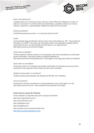 Qual o tema desse ano?
A edição desse ano, do Campus Tijuca, está com o tema "Marca RJ: Registros na mídia, na
cultura e no consumo" e vem falar sobre as características, as belezas naturais, as marcas
culturais, costumes e a representação midiática do estado do Rio de Janeiro.
Quando acontecerá?
A SECOM acontecerá nos dias 3, 4 e 5 de junho das 9h às 22h.
Onde?
A Universidade Veiga de Almeida, Campus Tijuca, fica na Rua Ibituruna, 108 – Tijuca (perto da
Petrobrás e do CEFET). No nosso site você pode conferir uma explicação completa dizendo
quais ônibus servem, em qual estação de metrô descer e um mapa do local http://tijuca.secomuva.net.br/como-chegar/
Quais serão as atrações?
Teremos palestras, oficinas, painéis e uma exposição, entre outras atividades que ainda estão
sendo confirmadas. Você pode conferir as atrações definidas em
http://tijuca.secomuva.net.br/programacao/. Fique ligado na fan page para saber as novidades!
Quem serão os convidados?
Você pode conferir os convidados que já estão confirmados em http://tijuca.secomuva.net.br/.
Acompanhe a fan page para estar sempre por dentro das novidades!
Qualquer pessoa pode ir ou só alunos?
Qualquer pessoa pode participar das atrações da SECOM, sem restrições.
Como se inscrever?
Você pode se inscrever nas oficinas no site pessoalmente, aqui na fan page ou no site
http://tijuca.secomuva.net.br/, mas as palestras não precisam de inscrição.

Guias de para o grupo de Conteúdo
Foram utilizados os seguintes sites para a equipe de Conteúdo
http://www.rioguiaoficial.com.br/
http://www.diariodorio.com/
http://cidadedorio.com/
http://riorealblog.com/
http://g1.globo.com/rio-de-janeiro/index.html
http://www.mundodomarketing.com.br/

26

 