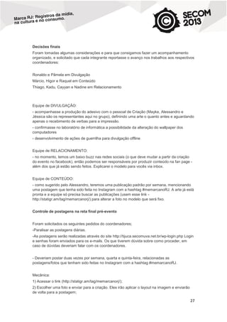 Decisões finais
Foram tomadas algumas considerações e para que consigamos fazer um acompanhamento
organizado, e solicitado que cada integrante reportasse o avanço nos trabalhos aos respectivos
coordenadores:
Ronaldo e Pâmela em Divulgação
Márcio, Higor e Raquel em Conteúdo
Thiago, Kadu, Cayyan e Nadine em Relacionamento

Equipe de DIVULGAÇÃO:
- acompanhasse a produção do adesivo com o pessoal de Criação (Mayke, Alessandro e
Jéssica são os representantes aqui no grupo), definindo uma arte o quanto antes e aguardando
apenas o recebimento de verbas para a impressão.
- confirmasse no laboratório de informática a possibilidade da alteração do wallpaper dos
computadores
- desenvolvimento de ações de guerrilha para divulgação offline
Equipe de RELACIONAMENTO:
- no momento, temos um baixo buzz nas redes sociais (o que deve mudar a partir da criação
do evento no facebook), então podemos ser responsáveis por produzir conteúdo na fan page além dos que já estão sendo feitos. Explicarei o modelo para vocês via inbox.
Equipe de CONTEÚDO:
- como sugerido pelo Alessandro, teremos uma publicação padrão por semana, mencionando
uma postagem que tenha sido feita no Instagram com a hashtag #memarcanoRJ. A arte já está
pronta e a equipe só precisa buscar as publicações (usem esse link http://statigr.am/tag/memarcanorj/) para alterar a foto no modelo que será fixo.
Controle de postagens na reta final pré-evento
Foram solicitados os seguintes pedidos do coordenadores;
-Paralisar as postagens diárias.
-As postagens serão realizadas através do site http://tijuca.secomuva.net.br/wp-login.php Login
e senhas foram enviados para os e-mails. Os que tiverem dúvida sobre como proceder, em
caso de dúvidas deveriam falar com os coordenadores.
- Deveriam postar duas vezes por semana, quarta e quinta-feira, relacionadas as
postagens/fotos que tenham sido feitas no Instagram com a hashtag #memarcanoRJ.
Mecânica:
1) Acessar o link (http://statigr.am/tag/memarcanorj/);
2) Escolher uma foto e enviar para a criação. Eles irão aplicar o layout na imagem e enviarão
de volta para a postagem;

27

 