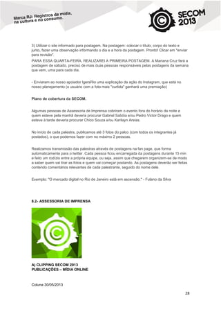 3) Utilizar o site informado para postagem. Na postagem: colocar o título, corpo do texto e
junto, fazer uma observação informando o dia e a hora da postagem. Pronto! Clicar em "enviar
para revisão".
PARA ESSA QUARTA-FEIRA, REALIZAREI A PRIMEIRA POSTAGEM. A Mariana Cruz fará a
postagem de sábado, preciso de mais duas pessoas responsáveis pelas postagens da semana
que vem, uma para cada dia.
- Enviaram ao nosso apoiador IgersRio uma explicação da ação do Instagram, que está no
nosso planejamento (o usuário com a foto mais "curtida" ganhará uma premiação)
Plano de cobertura da SECOM.
Algumas pessoas de Assessoria de Imprensa cobriram o evento fora do horário da noite e
quem esteve pela manhã deveria procurar Gabriel Sabóia e/ou Pedro Victor Drago e quem
esteve à tarde deveria procurar Chico Souza e/ou Karilayn Areias.
No início de cada palestra, publicamos até 3 fotos do palco (com todos os integrantes já
postados), o que podemos fazer com no máximo 2 pessoas.
Realizamos transmissão das palestras através de postagens na fan page, que forma
automaticamente para o twitter. Cada pessoa ficou encarregada da postagens durante 15 min
e feito um rodízio entre a própria equipe, ou seja, assim que chegarem organizem-se de modo
a saber quem vai tirar as fotos e quem vai começar postando. As postagens deverão ser feitas
contendo comentários relevantes de cada palestrante, seguido do nome dele.
Exemplo: "O mercado digital no Rio de Janeiro está em ascensão." - Fulano da Silva

8.2- ASSESSORIA DE IMPRENSA

A) CLIPPING SECOM 2013
PUBLICAÇÕES – MÍDIA ONLINE

Coluna 30/05/2013

28

 