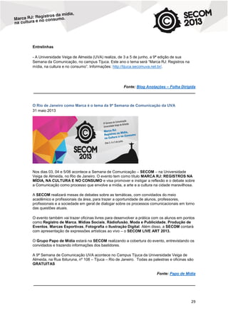 Entrelinhas
- A Universidade Veiga de Almeida (UVA) realiza, de 3 a 5 de junho, a 9ª edição de sua
Semana da Comunicação, no campus Tijuca. Este ano o tema será “Marca RJ: Registros na
mídia, na cultura e no consumo”. Informações: http://tijuca.secomuva.net.br/.

Fonte: Blog Anotações – Folha Dirigida
____________________________________________________________________________

O Rio de Janeiro como Marca é o tema da 9ª Semana de Comunicação da UVA
31 maio 2013

Nos dias 03, 04 e 5/06 acontece a Semana de Comunicação – SECOM – na Universidade
Veiga de Almeida, no Rio de Janeiro. O evento tem como título MARCA RJ: REGISTROS NA
MÍDIA, NA CULTURA E NO CONSUMO e visa promover e instigar a reflexão e o debate sobre
a Comunicação como processo que envolve a mídia, a arte e a cultura na cidade maravilhosa.
A SECOM realizará mesas de debates sobre as temáticas, com convidados do meio
acadêmico e profissionais da área, para trazer a oportunidade de alunos, professores,
profissionais e a sociedade em geral de dialogar sobre os processos comunicacionais em torno
das questões atuais.
O evento também vai trazer oficinas livres para desenvolver a prática com os alunos em pontos
como Registro de Marca, Mídias Sociais, Rádiofusão, Moda e Publicidade, Produção de
Eventos, Marcas Esportivas, Fotografia e Ilustração Digital. Além disso, a SECOM contará
com apresentação de expressões artísticas ao vivo – o SECOM LIVE ART 2013.
O Grupo Papo de Mídia estará na SECOM realizando a cobertura do evento, entrevistando os
convidados e trazendo informações dos bastidores.
A 9ª Semana de Comunicação UVA acontece no Campus Tijuca da Universidade Veiga de
Almeida, na Rua Ibituruna, nº 108 – Tijuca – Rio de Janeiro. Todas as palestras e oficinas são
GRATUITAS
Fonte: Papo de Mídia
____________________________________________________________________________

29

 