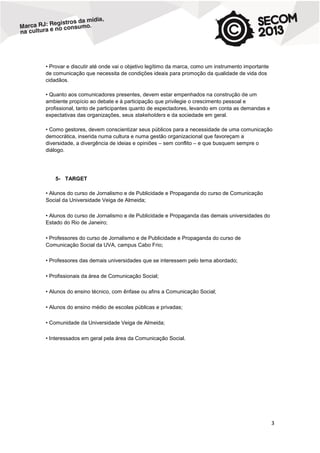 • Provar e discutir até onde vai o objetivo legítimo da marca, como um instrumento importante
de comunicação que necessita de condições ideais para promoção da qualidade de vida dos
cidadãos.
• Quanto aos comunicadores presentes, devem estar empenhados na construção de um
ambiente propício ao debate e à participação que privilegie o crescimento pessoal e
profissional, tanto de participantes quanto de espectadores, levando em conta as demandas e
expectativas das organizações, seus stakeholders e da sociedade em geral.
• Como gestores, devem conscientizar seus públicos para a necessidade de uma comunicação
democrática, inserida numa cultura e numa gestão organizacional que favoreçam a
diversidade, a divergência de ideias e opiniões – sem conflito – e que busquem sempre o
diálogo.

5- TARGET
• Alunos do curso de Jornalismo e de Publicidade e Propaganda do curso de Comunicação
Social da Universidade Veiga de Almeida;
• Alunos do curso de Jornalismo e de Publicidade e Propaganda das demais universidades do
Estado do Rio de Janeiro;
• Professores do curso de Jornalismo e de Publicidade e Propaganda do curso de
Comunicação Social da UVA, campus Cabo Frio;
• Professores das demais universidades que se interessem pelo tema abordado;
• Profissionais da área de Comunicação Social;
• Alunos do ensino técnico, com ênfase ou afins a Comunicação Social;
• Alunos do ensino médio de escolas públicas e privadas;
• Comunidade da Universidade Veiga de Almeida;
• Interessados em geral pela área da Comunicação Social.

3

 