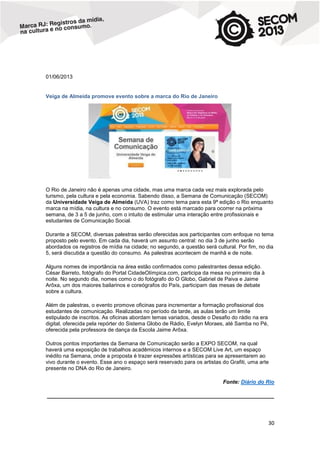 01/06/2013

Veiga de Almeida promove evento sobre a marca do Rio de Janeiro

O Rio de Janeiro não é apenas uma cidade, mas uma marca cada vez mais explorada pelo
turismo, pela cultura e pela economia. Sabendo disso, a Semana de Comunicação (SECOM)
da Universidade Veiga de Almeida (UVA) traz como tema para esta 9ª edição o Rio enquanto
marca na mídia, na cultura e no consumo. O evento está marcado para ocorrer na próxima
semana, de 3 a 5 de junho, com o intuito de estimular uma interação entre profissionais e
estudantes de Comunicação Social.
Durante a SECOM, diversas palestras serão oferecidas aos participantes com enfoque no tema
proposto pelo evento. Em cada dia, haverá um assunto central: no dia 3 de junho serão
abordados os registros de mídia na cidade; no segundo, a questão será cultural. Por fim, no dia
5, será discutida a questão do consumo. As palestras acontecem de manhã e de noite.
Alguns nomes de importância na área estão confirmados como palestrantes dessa edição.
César Barreto, fotógrafo do Portal CidadeOlímpica.com, participa da mesa no primeiro dia à
noite. No segundo dia, nomes como o do fotógrafo do O Globo, Gabriel de Paiva e Jaime
Arôxa, um dos maiores bailarinos e coreógrafos do País, participam das mesas de debate
sobre a cultura.
Além de palestras, o evento promove oficinas para incrementar a formação profissional dos
estudantes de comunicação. Realizadas no período da tarde, as aulas terão um limite
estipulado de inscritos. As oficinas abordam temas variados, desde o Desafio do rádio na era
digital, oferecida pela repórter do Sistema Globo de Rádio, Evelyn Moraes, até Samba no Pé,
oferecida pela professora de dança da Escola Jaime Arôxa.
Outros pontos importantes da Semana de Comunicação serão a EXPO SECOM, na qual
haverá uma exposição de trabalhos acadêmicos internos e a SECOM Live Art, um espaço
inédito na Semana, onde a proposta é trazer expressões artísticas para se apresentarem ao
vivo durante o evento. Esse ano o espaço será reservado para os artistas do Grafiti, uma arte
presente no DNA do Rio de Janeiro.
Fonte: Diário do Rio
____________________________________________________________________________

30

 