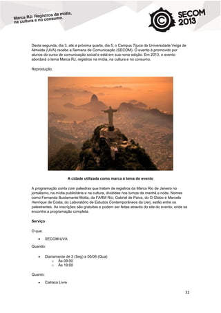 Desta segunda, dia 3, até a próxima quarta, dia 5, o Campus Tijuca da Universidade Veiga de
Almeida (UVA) recebe a Semana de Comunicação (SECOM). O evento é promovido por
alunos do curso de comunicação social e está em sua nona edição. Em 2013, o evento
abordará o tema Marca RJ, registros na mídia, na cultura e no consumo.
Reprodução.

A cidade utilizada como marca é tema do evento
A programação conta com palestras que tratam de registros da Marca Rio de Janeiro no
jornalismo, na mídia publicitária e na cultura, divididas nos turnos da manhã e noite. Nomes
como Fernanda Bustamante Motta, da FARM Rio; Gabriel de Paiva, do O Globo e Marcelo
Henrique da Costa, do Laboratório de Estudos Contemporâneos da Uerj, estão entre os
palestrantes. As inscrições são gratuitas e podem ser feitas através do site do evento, onde se
encontra a programação completa.
Serviço
O que:


SECOM-UVA

Quando:


Diariamente de 3 (Seg) a 05/06 (Qua)
o Às 09:00
o Às 19:00

Quanto:


Catraca Livre

32

 