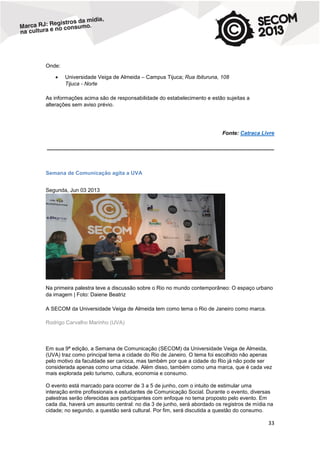 Onde:


Universidade Veiga de Almeida – Campus Tijuca; Rua Ibituruna, 108
Tijuca - Norte

As informações acima são de responsabilidade do estabelecimento e estão sujeitas a
alterações sem aviso prévio.

Fonte: Catraca Livre
____________________________________________________________________________

Semana de Comunicação agita a UVA
Segunda, Jun 03 2013

Na primeira palestra teve a discussão sobre o Rio no mundo contemporâneo: O espaço urbano
da imagem | Foto: Daiene Beatriz
A SECOM da Universidade Veiga de Almeida tem como tema o Rio de Janeiro como marca.
Rodrigo Carvalho Marinho (UVA)

Em sua 9ª edição, a Semana de Comunicação (SECOM) da Universidade Veiga de Almeida,
(UVA) traz como principal tema a cidade do Rio de Janeiro. O tema foi escolhido não apenas
pelo motivo da faculdade ser carioca, mas também por que a cidade do Rio já não pode ser
considerada apenas como uma cidade. Além disso, também como uma marca, que é cada vez
mais explorada pelo turismo, cultura, economia e consumo.
O evento está marcado para ocorrer de 3 a 5 de junho, com o intuito de estimular uma
interação entre profissionais e estudantes de Comunicação Social. Durante o evento, diversas
palestras serão oferecidas aos participantes com enfoque no tema proposto pelo evento. Em
cada dia, haverá um assunto central: no dia 3 de junho, será abordado os registros de mídia na
cidade; no segundo, a questão será cultural. Por fim, será discutida a questão do consumo.

33

 