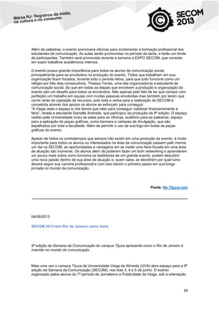 Além de palestras, o evento promoverá oficinas para incrementar a formação profissional dos
estudantes de comunicação. As aulas serão promovidas no período da tarde, e terão um limite
de participantes. Também será promovida durante a semana a EXPO SECOM, que consiste
em expor trabalhos acadêmicos internos.
O evento possui grande importância para todos os alunos de comunicação social,
principalmente para os envolvidos na produção do evento. Todos que trabalham em sua
organização ficam focados, durante todo o período letivo, para que tudo funcione como um
relógio por três dias consecutivos. Thaissa Torres, uma das organizadoras e estudante de
comunicação social, diz que em todas as etapas que envolvem a produção e organização do
evento são um desafio para todos os envolvidos. Não apenas pelo fato de ter que compor com
perfeição um trabalho em equipe com muitas pessoas envolvidas mas também por terem que
correr atrás de captação de recursos, pois toda a verba para a realização da SECOM é
concebida através dos apoios os alunos se esforçam para conseguir.
“A Veiga cede o espaço e nós temos que ralar para conseguir viabilizar financeiramente a
feira”, revela a estudante Danielle Andrade, que participou da produção da 8ª edição. O espaço
cedido pela Universidade inclui as salas para as oficinas, auditório para as palestras, espaço
para a aplicação de peças gráficas, como banners e cartazes de divulgação, que são
espalhados por toda a faculdade. Além de permitir o uso de sua logo em todas as peças
gráficas do evento.
Apesar de todos os contratempos que sempre irão existir em uma produção de evento, é muito
importante para todos os alunos ou interessados na área da comunicação passem pelo menos
um dia na SECOM, as oportunidades e vantagens em se visitar uma feira focada em uma área
de atuação são inúmeras. Os alunos além de poderem fazer um bom networking e aprenderem
um pouco mais sobre como funciona os bastidores de um grande evento, podem descobrir
uma nova paixão dentro de sua área de atuação e, quem sabe, se decidirem por qual rumo
deverá seguir sua carreira profissional e com isso darem o primeiro passo em sua longa
jornada no mundo da comunicação.

Fonte: Na Tijuca.com
____________________________________________________________________________

04/06/2013
SECOM 2013 tem Rio de Janeiro como tema

9ª edição da Semana da Comunicação do campus Tijuca apresenta como o Rio de Janeiro é
inserido no mundo da comunicação

Mais uma vez o campus Tijuca da Universidade Veiga de Almeida (UVA) abre espaço para a 9ª
edição da Semana da Comunicação (SECOM), nos dias 3, 4 e 5 de junho. O evento
organizado pelos alunos do 7º período de Jornalismo e Publicidade da Veiga, sob a orientação

34

 