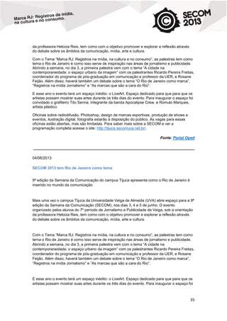 da professora Heloiza Reis, tem como com o objetivo promover e explorar a reflexão através
do debate sobre os âmbitos da comunicação, mídia, arte e cultura.
Com o Tema “Marca RJ: Registros na mídia, na cultura e no consumo”, as palestras tem como
tema o Rio de Janeiro é como isso serve de inspiração nas áreas de jornalismo e publicidade.
Abrindo a semana, no dia 3, a primeira palestra vem com o tema “A cidade na
contemporaneidade: o espaço urbano da imagem” com os palestrantes Ricardo Pereira Freitas,
coordenador do programa de pós-graduação em comunicação e professor da UER, e Rosane
Feijão. Além disso, haverá também um debate sobre o tema “O Rio de Janeiro como marca”,
“Registros na mídia Jornalismo” e “As marcas que são a cara do Rio”.
E esse ano o evento terá um espaço inédito: o LiveArt. Espaço dedicado para que para que os
artistas possam mostrar suas artes durante os três dias do evento. Para inaugurar o espaço foi
convidado o grafiteiro Tito Senna, integrante da banda Apocalipse Crew, e Romulo Marques,
artista plástico.
Oficinas sobre radiodifusão, Photoshop, design de marcas esportivas, produção de shows e
eventos, ilustração digital, fotografia estarão à disposição do público. As vagas para essas
oficinas estão abertas, mas são limitadas. Para saber mais sobre a SECOM e ver a
programação completa acesse o site: http://tijuca.secomuva.net.br/.
Fonte: Portal Oped
____________________________________________________________________________
04/06/2013
SECOM 2013 tem Rio de Janeiro como tema
9ª edição da Semana da Comunicação do campus Tijuca apresenta como o Rio de Janeiro é
inserido no mundo da comunicação

Mais uma vez o campus Tijuca da Universidade Veiga de Almeida (UVA) abre espaço para a 9ª
edição da Semana da Comunicação (SECOM), nos dias 3, 4 e 5 de junho. O evento
organizado pelos alunos do 7º período de Jornalismo e Publicidade da Veiga, sob a orientação
da professora Heloiza Reis, tem como com o objetivo promover e explorar a reflexão através
do debate sobre os âmbitos da comunicação, mídia, arte e cultura.

Com o Tema “Marca RJ: Registros na mídia, na cultura e no consumo”, as palestras tem como
tema o Rio de Janeiro é como isso serve de inspiração nas áreas de jornalismo e publicidade.
Abrindo a semana, no dia 3, a primeira palestra vem com o tema “A cidade na
contemporaneidade: o espaço urbano da imagem” com os palestrantes Ricardo Pereira Freitas,
coordenador do programa de pós-graduação em comunicação e professor da UER, e Rosane
Feijão. Além disso, haverá também um debate sobre o tema “O Rio de Janeiro como marca”,
“Registros na mídia Jornalismo” e “As marcas que são a cara do Rio”.

E esse ano o evento terá um espaço inédito: o LiveArt. Espaço dedicado para que para que os
artistas possam mostrar suas artes durante os três dias do evento. Para inaugurar o espaço foi

35

 