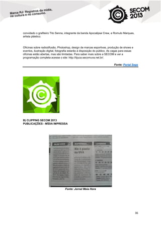 convidado o grafiteiro Tito Senna, integrante da banda Apocalipse Crew, e Romulo Marques,
artista plástico.

Oficinas sobre radiodifusão, Photoshop, design de marcas esportivas, produção de shows e
eventos, ilustração digital, fotografia estarão à disposição do público. As vagas para essas
oficinas estão abertas, mas são limitadas. Para saber mais sobre a SECOM e ver a
programação completa acesse o site: http://tijuca.secomuva.net.br/.
Fonte: Portal Segs

B) CLIPPING SECOM 2013
PUBLICAÇÕES - MÍDIA IMPRESSA

Fonte: Jornal Meia Hora

36

 