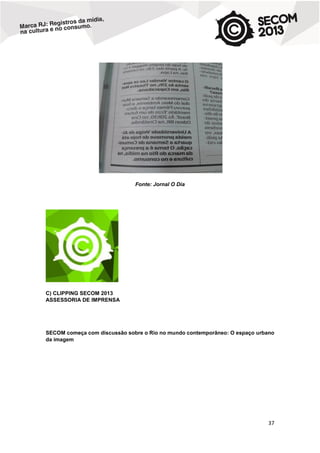 Fonte: Jornal O Dia

C) CLIPPING SECOM 2013
ASSESSORIA DE IMPRENSA

SECOM começa com discussão sobre o Rio no mundo contemporâneo: O espaço urbano
da imagem

37

 