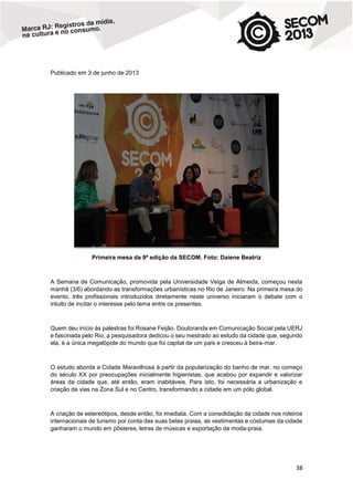 Publicado em 3 de junho de 2013

Primeira mesa da 9ª edição da SECOM. Foto: Daiene Beatriz

A Semana de Comunicação, promovida pela Universidade Veiga de Almeida, começou nesta
manhã (3/6) abordando as transformações urbanísticas no Rio de Janeiro. Na primeira mesa do
evento, três profissionais introduzidos diretamente neste universo iniciaram o debate com o
intuito de incitar o interesse pelo tema entre os presentes.

Quem deu início às palestras foi Rosane Feijão. Doutoranda em Comunicação Social pela UERJ
e fascinada pelo Rio, a pesquisadora dedicou o seu mestrado ao estudo da cidade que, segundo
ela, é a única megalópole do mundo que foi capital de um país e cresceu à beira-mar.

O estudo aborda a Cidade Maravilhosa à partir da popularização do banho de mar, no começo
do século XX por preocupações inicialmente higienistas, que acabou por expandir e valorizar
áreas da cidade que, até então, eram inabitáveis. Para isto, foi necessária a urbanização e
criação de vias na Zona Sul e no Centro, transformando a cidade em um pólo global.

A criação de estereótipos, desde então, foi imediata. Com a consolidação da cidade nos roteiros
internacionais de turismo por conta das suas belas praias, as vestimentas e costumes da cidade
ganharam o mundo em pôsteres, letras de músicas e exportação da moda-praia.

38

 