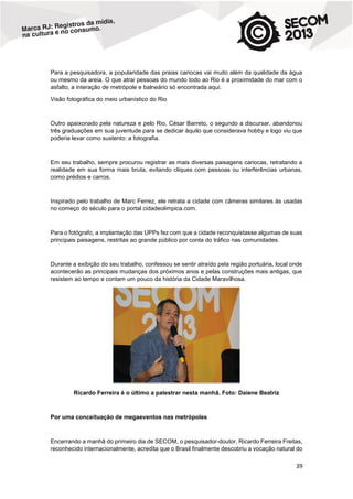 Para a pesquisadora, a popularidade das praias cariocas vai muito além da qualidade da água
ou mesmo da areia. O que atrai pessoas do mundo todo ao Rio é a proximidade do mar com o
asfalto, a interação de metrópole e balneário só encontrada aqui.
Visão fotográfica do meio urbanístico do Rio

Outro apaixonado pela natureza e pelo Rio, César Barreto, o segundo a discursar, abandonou
três graduações em sua juventude para se dedicar àquilo que considerava hobby e logo viu que
poderia levar como sustento: a fotografia.

Em seu trabalho, sempre procurou registrar as mais diversas paisagens cariocas, retratando a
realidade em sua forma mais bruta, evitando cliques com pessoas ou interferências urbanas,
como prédios e carros.

Inspirado pelo trabalho de Marc Ferrez, ele retrata a cidade com câmeras similares às usadas
no começo do século para o portal cidadeolimpica.com.

Para o fotógrafo, a implantação das UPPs fez com que a cidade reconquistasse algumas de suas
principais paisagens, restritas ao grande público por conta do tráfico nas comunidades.

Durante a exibição do seu trabalho, confessou se sentir atraído pela região portuária, local onde
acontecerão as principais mudanças dos próximos anos e pelas construções mais antigas, que
resistem ao tempo e contam um pouco da história da Cidade Maravilhosa.

Ricardo Ferreira é o último a palestrar nesta manhã. Foto: Daiene Beatriz

Por uma conceituação de megaeventos nas metrópoles

Encerrando a manhã do primeiro dia de SECOM, o pesquisador-doutor, Ricardo Ferreira Freitas,
reconhecido internacionalmente, acredita que o Brasil finalmente descobriu a vocação natural do

39

 