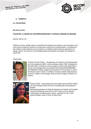 6- FORMATO
6.1- PALESTRAS

Dia 03 de Junho:
PALESTRA: A CIDADE NA CONTEMPORANEIDADE: O ESPAÇO URBANO DA IMAGEM
Horário: 09h às 12h

Objetivo da mesa: debater sobre a importância do passado nas cidades e como investem numa
aura única do antigo em fusão com as técnicas e vivencias do contemporâneo. Tal relevância
das cidades revela imaginários que compõem as múltiplas performances da experiência no
espaço urbano, tornando-se uma estratégia global de propulsão da imagem das cidades no
século XXI.

Palestrantes:
Ricardo Ferreira Freitas – Coordenador do Programa de Pós-graduação
em Comunicação da UERJ, onde é professor desde 1986. Graduado em
RP pela UERJ, mestrado em Comunicação e Cultura pela ECO/UFRJ e
doutor em Sociologia pela Universidade René Descartes/SORBONNE.
Em 2006/2007 realizou estágio pós-doutoral em Comunicação no centro
de Estudos sobre o Atual e o Cotidiano. Estuda questões relacionadas a
consumo, cidade e comunicação. Autor de livros e artigos no Brasil e no
exterior

Rosane Feijão – Doutoranda em Comunicação Social (UERJ), Mestre
em Comunicação Social (PUC-Rio), Arquiteta pela Universidade de
Brasília.
Bolsista-pesquisadora do Setor de Pesquisa em História da Fundação
Casa de Rui Barbosa entre 2010 e 2012. Autora do livro “Moda e
modernidade na belle époque carioca”, publicado em 2011 pela
editora Estação Letras e Cores, de São Paulo.

4

 