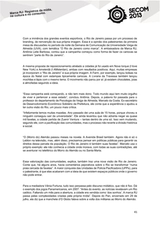 Com a iminência dos grandes eventos esportivos, o Rio de Janeiro passa por um processo de
branding, de reinvenção da sua própria imagem. Essa é a opinião dos palestrantes da primeira
mesa de discussões no período da noite da Semana de Comunicação da Universidade Veiga de
Almeida (UVA), com temática “O Rio de Janeiro como marca”. A embaixadora da Marca RJ,
Antônia Leite Barbosa, contou que a campanha começou como forma de fazer os cariocas se
sentirem “parte do Rio de Janeiro”.

A mesma proposta de reposicionamento atrelado a cidades já foi usado em Nova Iorque (I love
New York) e Amsterdã (I AMsterdan), ambas com resultados positivos. Aqui, muitas empresas
já incorporam o “Rio de Janeiro” à sua própria imagem. A Farm, por exemplo, lançou bolsas na
época do Natal com estampas tipicamente cariocas. A Livraria da Travessa também lançou
mochilas e lápis com o mesmo tema. O movimento não parou por aí: já existem chocolates, joias
e almofadas seguindo a ideia.

“Essa campanha está começando, e não tem mais dono. Todo mundo aqui tem muito orgulho
de viver e pertencer a esse estado”, concluiu Antônia. Depois, a palavra foi passada para o
professor do departamento de Psicologia da Veiga de Almeida, Marcelo da Costa. Ex-secretário
de Desenvolvimento Econômico Solidário da Prefeitura, ele conta que a experiência o ajudou a
ter outra visão do Rio, um pouco mais crítica.
“Infelizmente temos muitas mazelas. Ano passado dei uma aula de 15 horas, porque choveu e
ninguém conseguiu sair da universidade”. Ele ainda levantou que não adianta negar as quase
mil favelas, a cidade partida de Zuenir Ventura – tantas dentro de uma só. Isso vem mudando,
segundo ele, com a pacificação das comunidades, mas o processo não reverte a divisão histórica
e social.

“O (Morro do) Alemão passou meses na novela. A Avenida Brasil também. Agora não é só o
Leblon na televisão, mas, além disso, precisamos pensar em políticas públicas para garantir os
direitos dessa parcela da população. O Rio de Janeiro é também suas favelas”. Marcelo usa o
próprio exemplo: ele não conhecia a cidade onde morava, com todas as suas contradições, até
se aventurar no teleférico do Morro do Alemão ou no Santa Marta.

Essa valorização das comunidades, explica, também traz uma nova visão de Rio de Janeiro.
Conta que, há alguns anos, havia comentários pejorativos sobre o Rio se transformar “numa
praia cercada de favelas”. A maior conquista das Unidades de Polícia Pacificadora (UPPs), para
o palestrante, é que elas acabaram com a ideia de que existem espaços públicos onde o governo
não pode entrar.

Para a mediadora Vânia Fortuna, tudo isso perpassa pelo discurso midiático, que não é fixo. Dá
o exemplo dos jogos Panamericanos, em 2007. “Antes do evento, as notícias revelavam um Rio
caótico. Faltando um mês para a abertura, a cidade era vendida como ‘dos sonhos’. A marca RJ
passa pelas complexidades criadas pela própria mídia”. Depois do Pan, encerrado em 29 de
julho, ela diz que a manchete d’O Globo falava sobre a volta dos militares ao Morro do Alemão.

41

 