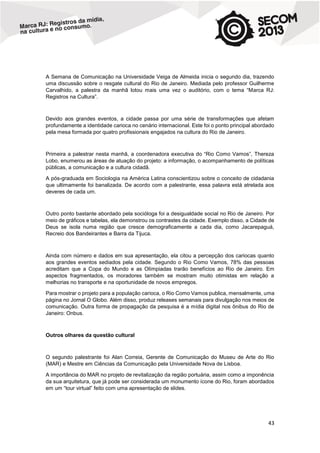 A Semana de Comunicação na Universidade Veiga de Almeida inicia o segundo dia, trazendo
uma discussão sobre o resgate cultural do Rio de Janeiro. Mediada pelo professor Guilherme
Carvalhido, a palestra da manhã lotou mais uma vez o auditório, com o tema “Marca RJ:
Registros na Cultura”.

Devido aos grandes eventos, a cidade passa por uma série de transformações que afetam
profundamente a identidade carioca no cenário internacional. Este foi o ponto principal abordado
pela mesa formada por quatro profissionais engajados na cultura do Rio de Janeiro.

Primeira a palestrar nesta manhã, a coordenadora executiva do “Rio Como Vamos”, Thereza
Lobo, enumerou as áreas de atuação do projeto: a informação, o acompanhamento de políticas
públicas, a comunicação e a cultura cidadã.
A pós-graduada em Sociologia na América Latina conscientizou sobre o conceito de cidadania
que ultimamente foi banalizada. De acordo com a palestrante, essa palavra está atrelada aos
deveres de cada um.

Outro ponto bastante abordado pela socióloga foi a desigualdade social no Rio de Janeiro. Por
meio de gráficos e tabelas, ela demonstrou os contrastes da cidade. Exemplo disso, a Cidade de
Deus se isola numa região que cresce demograficamente a cada dia, como Jacarepaguá,
Recreio dos Bandeirantes e Barra da Tijuca.

Ainda com número e dados em sua apresentação, ela citou a percepção dos cariocas quanto
aos grandes eventos sediados pela cidade. Segundo o Rio Como Vamos, 78% das pessoas
acreditam que a Copa do Mundo e as Olímpiadas trarão benefícios ao Rio de Janeiro. Em
aspectos fragmentados, os moradores também se mostram muito otimistas em relação a
melhorias no transporte e na oportunidade de novos empregos.
Para mostrar o projeto para a população carioca, o Rio Como Vamos publica, mensalmente, uma
página no Jornal O Globo. Além disso, produz releases semanais para divulgação nos meios de
comunicação. Outra forma de propagação da pesquisa é a mídia digital nos ônibus do Rio de
Janeiro: Onbus.

Outros olhares da questão cultural

O segundo palestrante foi Alan Correia, Gerente de Comunicação do Museu de Arte do Rio
(MAR) e Mestre em Ciências da Comunicação pela Universidade Nova de Lisboa.
A importância do MAR no projeto de revitalização da região portuária, assim como a imponência
da sua arquitetura, que já pode ser considerada um monumento ícone do Rio, foram abordados
em um “tour virtual” feito com uma apresentação de slides.

43

 