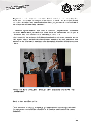 As políticas de ensino e convênios com escolas da rede pública de ensino foram abordadas,
assim como a importância das artes para a comunicação da cidade. Alan definiu o MAR como
um sucesso já que, em pouco mais de três meses de inauguração, mais de 150 mil visitantes de
todos os perfis e classes sociais já o visitaram.

O palestrante seguinte foi Pedro Levier, diretor de criação da Conspira Concept. Coordenador
do projeto #RioEUTeAmo, ele exibiu dois vídeos feitos em comunidades cariocas para a
campanha e falou sobre a importância da valorização da cultura local.
Para o publicitário, não existe local no mundo com imagem mais fácil de ser trabalhada, já que a
cada esquina pode-se encontrar pessoas dispostas a declarar o seu amor pela cidade. Para
exemplificar este quadro, Pedro apresentou mais três vídeos que mostram outro olhar da cultura
carioca.

Professor de dança Jaime Arôxa, à direita, é o ultimo palestrante desta manhã. Foto:
Daiene Beatriz

Jaime Arôxa e identidade carioca

Último palestrante da manhã, o professor de dança e empresário Jaime Arôxa começou seu
discurso com um resumo histórico cultural do Rio de Janeiro e suas consequências para os
dias atuais.

44

 
