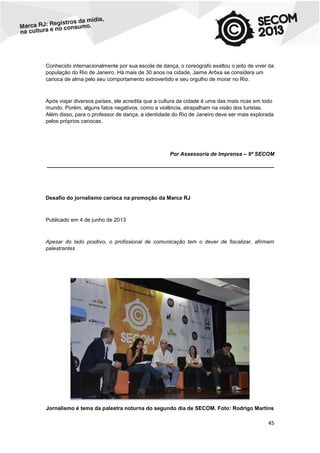 Conhecido internacionalmente por sua escola de dança, o coreógrafo exaltou o jeito de viver da
população do Rio de Janeiro. Há mais de 30 anos na cidade, Jaime Arôxa se considera um
carioca de alma pelo seu comportamento extrovertido e seu orgulho de morar no Rio.

Após viajar diversos países, ele acredita que a cultura da cidade é uma das mais ricas em todo
mundo. Porém, alguns fatos negativos, como a violência, atrapalham na visão dos turistas.
Além disso, para o professor de dança, a identidade do Rio de Janeiro deve ser mais explorada
pelos próprios cariocas.

Por Assessoria de Imprensa – 9ª SECOM
____________________________________________________________________________

Desafio do jornalismo carioca na promoção da Marca RJ

Publicado em 4 de junho de 2013

Apesar do lado positivo, o profissional de comunicação tem o dever de fiscalizar, afirmam
palestrantes

Jornalismo é tema da palestra noturna do segundo dia de SECOM. Foto: Rodrigo Martins

45

 