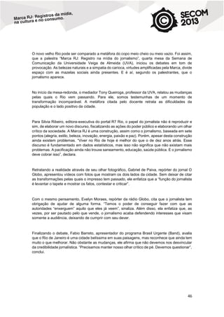 O novo velho Rio pode ser comparado a metáfora do copo meio cheio ou meio vazio. Foi assim,
que a palestra “Marca RJ: Registro na mídia do jornalismo”, quarta mesa da Semana de
Comunicação da Universidade Veiga de Almeida (UVA), iniciou os debates em tom de
provocação. As belezas naturais e a simpatia do carioca, virtudes amplificadas pela Marca, divide
espaço com as mazelas sociais ainda presentes. E é aí, segundo os palestrantes, que o
jornalismo aparece.

No início da mesa-redonda, o mediador Tony Queiroga, professor da UVA, relatou as mudanças
pelas quais o Rio vem passando. Para ele, somos testemunhas de um momento de
transformação incomparável. A metáfora citada pelo docente retrata as dificuldades da
população e o lado positivo da cidade.

Para Silvia Ribeiro, editora-executiva do portal R7 Rio, o papel do jornalista não é reproduzir e
sim, de elaborar um novo discurso, fiscalizando as ações do poder público e elaborando um olhar
crítico da sociedade. A Marca RJ é uma construção, assim como o jornalismo, baseada em sete
pontos (alegria, estilo, beleza, inovação, energia, paixão e paz). Porém, apesar desta construção
ainda existem problemas. “Viver no Rio de hoje é melhor do que o de dez anos atrás. Esse
discurso é fundamentado em dados estatísticos, mas isso não significa que não existam mais
problemas. A pacificação ainda não trouxe saneamento, educação, saúde pública. E o jornalismo
deve cobrar isso”, declara.

Retratando a realidade através de seu olhar fotográfico, Gabriel de Paiva, repórter do jornal O
Globo, apresentou vídeos com fotos que mostram os dois lados da cidade. Sem deixar de citar
as transformações pelas quais o impresso tem passado, ele enfatiza que a “função do jornalista
é levantar o tapete e mostrar os fatos, contestar e criticar”.

Com o mesmo pensamento, Evelyn Moraes, repórter da rádio Globo, cita que o jornalista tem
obrigação de ajudar de alguma forma. “Temos o poder de conseguir fazer com que as
autoridades “enxerguem” aquilo que eles já veem”, sinaliza. Além disso, ela enfatiza que, as
vezes, por ser pautado pelo que vende, o jornalismo acaba defendendo interesses que visam
somente a audiência, deixando de cumprir com seu dever.

Finalizando o debate, Fabio Barreto, apresentador do programa Brasil Urgente (Band), avalia
que o Rio de Janeiro é uma cidade belíssima em suas paisagens, mas reconhece que ainda tem
muito o que melhorar. Não obstante as mudanças, ele afirma que não devemos nos desvincular
da credibilidade jornalística. “Precisamos manter nosso olhar crítico de pé. Devemos questionar”,
conclui.

46

 