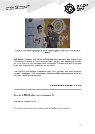 Alunos de publicidade e propaganda falam sobre criação de rede social. Foto: Rodrigo
Martins

Rede Social – Estudantes do 5º período de Publicidade e Propaganda da UVA, Vinicius Covas
e Gustavo Bizu, criadores do “Tropa da Comunicação”, abriram a noite apresentando o projeto
que é uma rede social que conecta alunos de comunicação. A ideia surgiu a partir da premissa
de que todo “conhecimento é o poder que tem seu preço”.

Com base nisso, eles oferecem “armamentos” como cursos, palestras, entre outros, facilitando
o acesso à informação. A rede social traz uma ferramenta interessante nomeada de “radar” que
encontrará eventos para os estudantes.

Por Assessoria de Imprensa – 9ª SECOM
____________________________________________________________________________

Último dia da SECOM debate marcas atreladas ao Rio

Publicado em 5 de junho de 2013

Por meio de cases, palestrantes abordaram a comunicação no consumo carioca

47

 