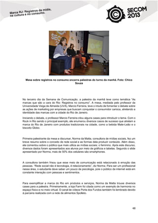 Mesa sobre registros no consumo encerra palestras do turno da manhã. Foto: Chico
Souza

No terceiro dia da Semana de Comunicação, a palestra da manhã teve como temática “As
marcas que são a cara do Rio: Registros no consumo”. A mesa, mediada pelo professor da
Universidade Veiga de Almeida (UVA), Marcio Ferreira, teve o intuito de fomentar o debate sobre
as ações de marketing por empresas que buscam conquistar o consumidor carioca, atrelando a
identidade das marcas com a cidade do Rio de Janeiro.
Iniciando o debate, o professor Marcio Ferreira citou alguns cases para introduzir o tema. Com o
Rock in Rio sendo o principal exemplo, ele enumerou diversos casos de sucesso que atrelam a
marca do Rio de Janeiro com produtos tradicionais na cidade, como a bebida Mate-Leão e o
biscoito Globo.

Primeira palestrante da mesa a discursar, Norma da Matta, consultora de mídias sociais, fez um
breve resumo sobre o conceito de rede social e as formas dela produzir conteúdo. Além disso,
ela comentou sobre o público que mais utiliza as mídias sociais: o feminino. Após este discurso,
diversos dados foram apresentados aos alunos por meio de gráficos e tabelas. Segundo o slide
apresentado por Norma, mais de 50% dos celulares são smartphones.

A consultora também frisou que esse meio de comunicação está relacionado à emoção das
pessoas. “Rede social não é tecnologia, é relacionamento”, diz Norma. Para ser um profissional
nessa área, o estudante deve saber um pouco de psicologia, pois o público da internet está em
constante interação com pessoas e sentimentos.

Para exemplificar a marca do Rio em produtos e serviços, Norma da Matta trouxe diversos
cases para a palestra. Primeiramente, a loja Farm foi citada como um exemplo de harmonia no
espaço físico e no meio virtual. O canal de vídeos Porta dos Fundos também foi lembrado devido
à parceira realizada com a rede de alimentos Spolleto.

48

 