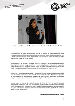 Isabel Aquino trouxe o Rio Sul como marca atrelada à cidade. Foto: Daiene Beatriz

Em continuação do tema proposto pela SECOM, a gerente de planejamento da Heads
Propaganda, Isabel Aquino, destacou a autoestima vivida pela cidade nesses últimos anos. Com
o Rio Sul sendo o principal cliente, a palestrante citou o shopping como um centro geográfico
dos principais ícones do Rio de Janeiro.

Reconhecido por ser um marco na cidade, o Rio Sul apresenta a logo atrelada a esse rótulo: O
Shopping Carioca. Para reforçar essa ideia, a empresa produziu um vídeo, exibido na palestra,
que exaltava o carioca e as belezas naturais do Rio de Janeiro. Em uma pesquisa realizada pela
Heads Propaganda, o local foi resumido pelos consumidores como “A cara do Rio”.

Encerrando a última palestra da manhã, a publicitária Fernanda Motta trouxe o exemplo da loja
de moda feminina Farm, em que atua como Coordenadora de Marketing. A marca foi responsável
por diversas ações de relacionamento associado ao Rio de Janeiro. Além disso, a palestrante
reforçou a interação do real com o virtual promovida pelas mídias sociais.

Um dos cases de sucesso da marca foi a Casa de Verão da Farm. No local foi oferecido
gratuitamente conteúdo e lazer para os visitantes. Escolinha de Surf, workshop de lomografia,
oficina com DJ e cinema musical foram alguns dos serviços usufruídos pelos participantes. Além
de cursos com diversos enfoques, como processos criativos, branding, produção de conteúdo,
design thinking, entre outros.

Por Assessoria de Imprensa – 9ª SECOM
________________________________________________________________________________________________________________________________________________________

49

 