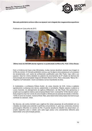Mercado publicitário carioca volta a se aquecer com chegada dos megaeventos esportivos

Publicado em 5 de junho de 2013

Última mesa da SECOM aborda registros na publicidade da Marca RJ. Foto: Chico Souza

Com a iminência da Copa e das Olimpíadas, muitas marcas decidiram associar sua imagem à
do Rio de Janeiro. O mercado publicitário carioca, que há alguns anos passava por um processo
de esvaziamento, com saída de profissionais qualificados para São Paulo, hoje volta a se
aquecer. Este foi o tema debatido na palestra de encerramento da 9º edição da Semana de
Comunicação da Universidade Veiga de Almeida (Secom-UVA). Para a discussão “Marca RJ –
Registros na Publicidade”, foram convidados nomes importantes da área.

A moderadora, a professora Ediana Avelar, do corpo docente da UVA, iniciou a palestra
agradecendo a presença dos alunos, palestrantes e convidados. Depois, passou a palavra a
Luana Azevedo, do planejamento da agência WMacCann, de São Paulo. Ela apresentou o
projeto que sua agência realizou para empresa Master Card: a campanha “O Rio não tem preço”.
Este programa visa criar canais de comunicação e ofertas para as pessoas da cidade e visitantes.
“O Rio é ícone do sucesso, ícone do Brasil. Mas, para desenvolver este projeto nós tivemos que
conhecer os cariocas”, disse.

No discurso, ela contou também que a agência fez várias pesquisas de profundidade com os
cidadãos da cidade para entender o perfil dos consumidores. E, para isso, entrevistou diversos
personagens influentes no cenário do Rio. O grande desafio do trabalho era desenvolver um
projeto específico para a cidade, pois cada lugar possuí uma característica diferente para
desenvolver uma comunicação precisa.

50

 