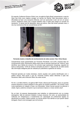 Em seguida, Guilherme Ginane e Pedro Lens, da agência Ogilvy Brasil, apresentaram o case da
Claro que tinha como objetivo divulgar um serviço de internet. Eles discursaram sobre a
dificuldade de fazer uma campanha diferente, sem ser oportunista e sem cair em um senso
comum. Guilherme contou que a equipe trabalhou dias e noites para chegar ao conceito da
campanha. “O cliente não fez alterações, disse que adorou. Eles não tinham pensado nisso, e
nós nos mantivemos fiéis às características do Rio”.

Fernando mostra o trabalho de monitoramento de redes sociais. Foto: Chico Souza
Características essas apresentadas por Fernando Panveloski, da E.LIFE, empresa líder em
monitoramento online. Ele levantou dados sobre onde os cariocas costumam dar “check-in” para
identificar seus hábitos de consumo. Em primeiro lugar apareceram shoppings, seguidos de
bares e restaurantes. “O Rio de Janeiro é campeão de check-in”. Segundo ele, as redes sociais
dão informação inteligente para ser utilizada por publicitários e gestores de marcas.

Potencial ignorado por muitas empresas, mesmo aquelas com grande identificação com o
público carioca. Para provar o que diz, Fernando mostrou dados referentes à ação das
Havaianas, Mate Leão e Biscoito Globo nas redes sociais.

Por fim, Luís Mário Martins, da agência MKT Public e Barracuda Produções, situou os grandes
eventos esportivos a serem sediados no Rio dentro do contexto publicitário. “No começo, havia
muita expectativa em relação à Copa e às Olimpíadas. Várias marcas queriam se associar à
cidade. Agora, podemos comparar o que se pensava à época e o nosso cenário atual”.

De um lado, há pessoas despreparadas para trabalhar no relacionamento com os turistas
estrangeiros, falta de estrutura hoteleira e preços abusivos. Do outro, as oportunidades de
melhorias em infraestrutura e investimentos em capacitação de profissionais ligados ao
atendimento ao público. Neste contexto, as marcas devem ficar atentas ao que querem deixar
de legado. Essa é uma mensagem que vai funcionar.

51

 